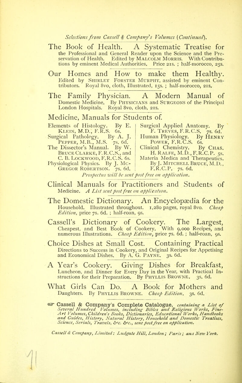 The Book of Health. A Systematic Treatise for the Professional and General Reader upon the Science and the Pre- servation of Health. Edited by Malcolm Morris. With Contribu- tions by eminent Medical Authorities. Price 21s. ; half-morocco, 25s. Our Homes and How to make them Healthy. Edited by Shirley Forster Murphy, assisted by eminent Con- tributors. Royal 8vo, cloth, Illustrated, 15s, ; half-morocco, 21s. The Family Physician. A Modern Manual of Domestic Medicine. By Physicians and Surgeons of the Principal London Hospitals. Royal 8vo, cloth, 21s. Medicine, Manuals for Students of Elements of Histology. By E. Klein, M.D., F.R.S. 6s. Surgical Pathology. By A. J. Pepper, M.B., M.S. 7s. 6d. The Dissector's Mantial. By W. Bruce Clarke, F. R.C.S., and C. B. LocKWOOD, F.R.C.S. 6s. Physiological Physics. By J. Mc- Gregor Robertson. 7s. 6d. Surgical Applied Anatomy. By F. Treves, F.R.C.S. 7s. 6d. Human Physiology. By Henry Power, F.R.C.S. 6s. Clinical Chemistry. By Chas. H. Ralfe, M.D.,F.R.C.P. 5s. Materia Medica and Therapeutics. By J. Mitchell Bruce, M.D., F.R.C.P. 7S. 6d. Prospectus zviti be sent post free on applicatio7i. Clinical Manuals for Practitioners and Students of Medicine. A List se?itpost free on application. The Domestic Dictionary. An Encyclopaedia for the Household. Illustrated throughout. 1,280 pages, royal 8vo. Cheap Edition, price 7s. 6d. ; half-roan, 9s. Cassell's Dictionary of Cookery. The Largest, Cheapest, and Best Book of Cookery. With 9,000 Recipes, and numerous Illustrations. Cheap Edition, price 7s. 6d. ; half-roan, 9s. Choice Dishes at Small Cost. Containing Practical Directions to Success in Cookery, and Original Recipes for Appetising and Economical Dishes. By A. G. Payne. 3s. 6d. A Year's Cookery. Giving Dishes for Breakfast, Luncheon, and Dinner for Every Day in the Year, with Practical In- structions for their Preparation. By Phyllis Browne. 3s. 6d. What Girls Can Do. A Book for Mothers and Daughters. By Phyllis Browne. Cheap Edition. 3s. 6d. ^ Cassell & Company's Complete Catalogue, containing a List 0/ Several Hicndred Volu7nes, inclndmg Bibles and Religious Works, Fine- Art Volumes, Children's Books, Dictionaries, Educational Works, Handbooks ancl Gicides, Hisiory, Natural History, Household and Domestic Treatises, Science, Serials, Travels, âr'c. àr^c, sent post free on aJ>plication.