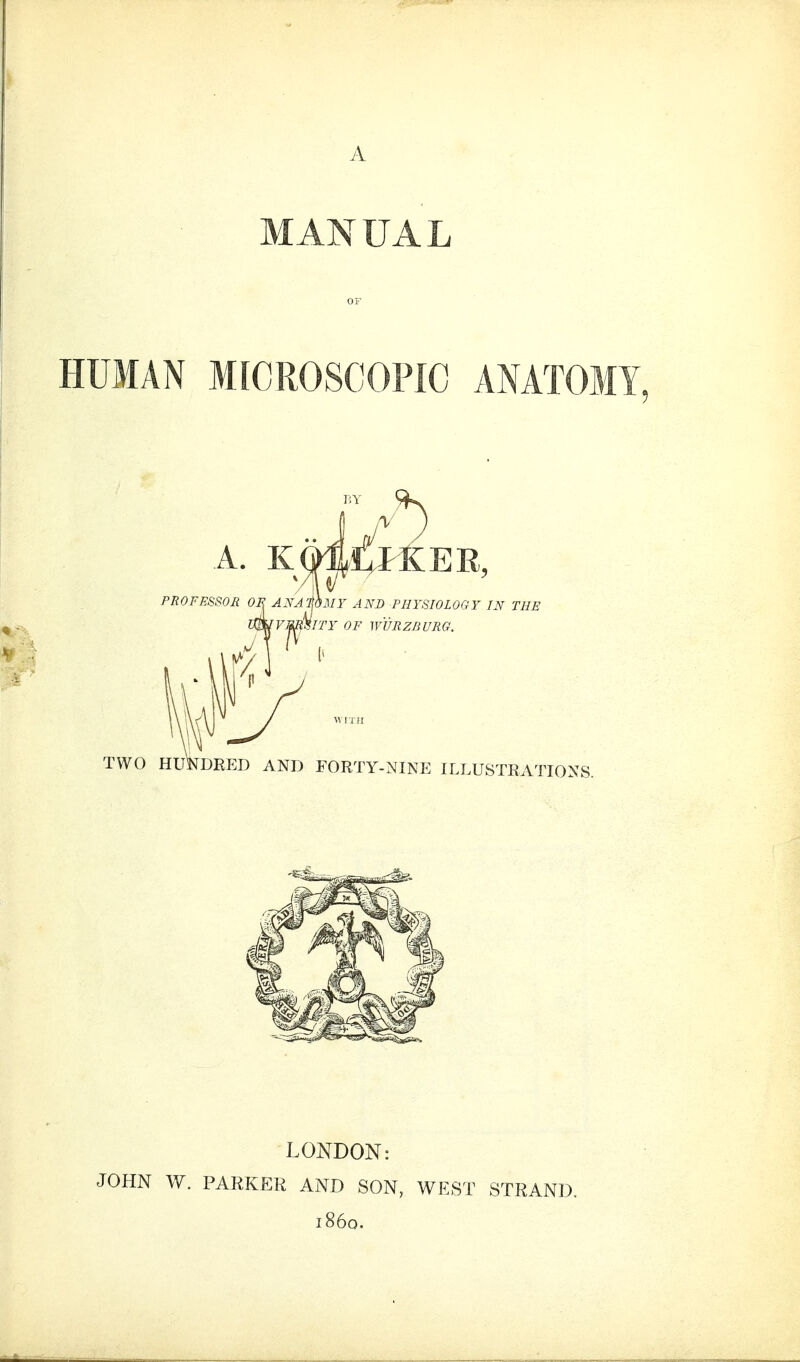 A MANUAL OF HUMAN MICROSCOPIC ANATOMY, A. KmilKEU, PROFESSOJl OR J.Y^jfi.wr AND FHYSWLOOY IN THE iwrs/Hiry of mmzBURG. TWO HUNDRED AND FORTY-NINE ILLUSTRATIONS. LONDON: JOHN W. PAEKER AND SON, WEST STRAND. i860.