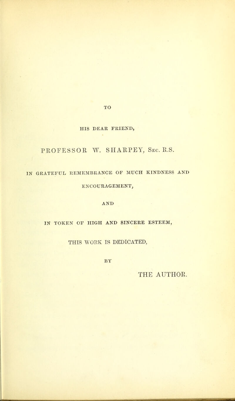 HIS DEAR FEIEND, PROFESSOR W. SIIARPEY, Sec. R.S. GRATEFUL REMEMBRANCE OF MUCH KINDNESS AND ENCOURAGEMENT, AND IN TOKEN OF HIGH AND SINCERE ESTEEM, THIS WORK IS DEDICATED, BY THE AUTHOR.