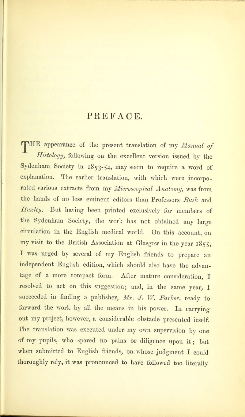 PREFACE. rj^HE appearance of the present translation of my Manual of Histology, following on the excellent version issued by the Sydenham Society in 1853-54, may seem to require a word of explanation. The earlier translation, with which were incorpo- rated various extracts from my Microscopical Anatomy, was from the hands of no less eminent editors than Professors Bush and Huxley. But having been printed exclusively for members of the Sydenham Society, the work has not obtained any large circulation in the English medical world. On this account, on my visit to the British Association at Glasgow in the year 1855, I was urged by several of my English friends to prepare an independent English edition, which should also have the advan- tage of a more compact form. After mature consideration, I resolved to act on this suggestion; and, in the same year, I succeeded in finding a publisher, Mr. J. W. Parker, ready to forward the work by all the means in his power. In carrying out my project, however, a considerable obstacle presented itself. The translation was executed under my own supervision by one of my pupils, who spared no pains or diligence upon it; but when submitted to English friends, on whose judgment I could thoroughly rely, it was pronounced to have followed too literally