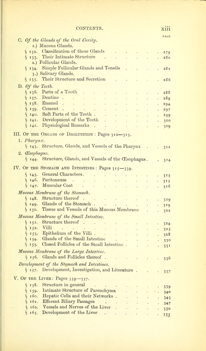 PAGE C, Of the Glands of the Oral Cavity, 1. ) Mucous Glands. § 132. Classification of these Glands ..... 279 § 133. Their Intimate Structure 280 2. ) Follicular Glands. § 134. Simple Follicular Glands and Tonsils .... 282 3. ) Salivary Glands. § 135. Their Structure and Secretion 286 D. Of the Teeth. § 136. Parts of a Tooth 288 § 137. Dentine 289 § 138. Enamel 294 § 139. Cement ...... .... 297 § 140. Soft Parts of the Teeth 299 § 141, Development of the Teeth . . . . . .300 § 142. Physiological Eemarks 309 III. Of the Organs of Deglutition: Pages 312—315. 1. Pharynx. ^ 143. Structure, Glands, and Vessels of the Pharynx . .312 2. (Eso2)hagus. § 144. Structure, Glands, and Vessels of the CEsophagus . . 314 IV. Of the Stomach and Intestines : Pages 315—339. § 145. General Characters 315 ^ 146. Peritoneum 315 § 147. Muscular Coat . . 316 Mucous Membrane of the Stomach . § 148. Structure thereof 319 § 149. Glands of the Stomach 319 § 150. Tissue and Vessels of this Mucous Membrane . . 322 Mucous Membrane of the Small Intestine. § 151. Structure thereof 324 § 152. Villi 325 ^ 153. Epithelium of the Villi . . . . . . .328 § 154. Glands of the Small Intestine 330 § 155. Closed Follicles of the Small Intestine . . . .331 Mucous Membrane of the Large Intestine. § 156. Glands and Follicles thereof 336 Development of the Stomach and Intestines. § 157. Development, Investigation, and Literature . . .337 V. Of the Liver: Pages 339—357. § 158. Structure in general 33^ § 159. Intimate Structure of Parenchyma .... 340 § 160. Hepatic Cells and their Networks 343 § 161. Efferent Biliary Passages 3^^ § 162. Vessels and Nerves of the Liver 3^0 § 163. Development of the Liver 3..