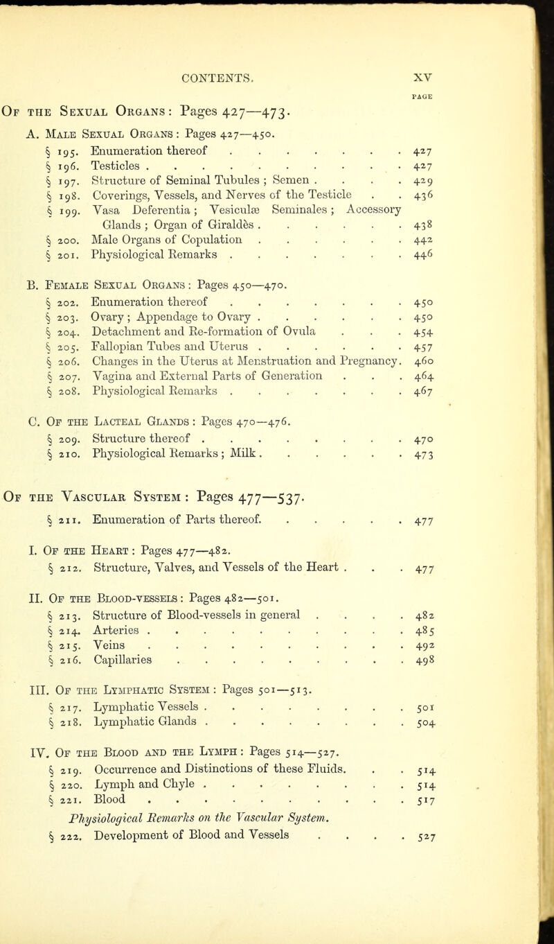 PAGE Of the Sexual Organs: Pages 427—473. A. Male Sexual Organs : Pages 427—450. § 195. Enumeration thereof 427 § 196. Testicles 427 § 197. Structure of Seminal Tubules ; Semen. . . . 429 § 198. Coverings, Vessels, and Nerves of the Testicle . .436 § 199. Vasa Deferentia; VesiculcS Seminales; Accessory Glands ; Organ of Giraldes 438 § 200. Male Organs of Copulation 442 § 201. Physiological Kemarks 446 B. Female Sexual Organs : Pages 450—470. § 202. Enumeration thereof 450 § 203. Ovary ; Appendage to Ovary 450 § 204. Detachment and Re-formation of Ovula . . . 454 ^ 205. Fallopian Tubes and Uterus 457 § 206. Changes in the Uterus at Menstruation and Pregnancy. 460 § 207. Vagina and External Parts of Generation . . . 464 § 208. Physiological Remarks . . . . . . -467 C. Of the Lacteal Glands : Pages 470—476. § 209. Structure thereof 470 § 210, Physiological Remarks ; Milk 473 Of the Vascular System : Pages 477—537. § 211. Enumeration of Parts thereof. . . . . .477 I. Op the Heart : Pages 477—482. § 212. Structure, Valves, and Vessels of the Heart . . -477 n. Of the Blood-vessels: Pages 482—501. § 213. Structure of Blood-vessels in general . . . .482 § 214. Arteries 485 § 215. Veins 492 § 216. Capillaries 498 in. Of the Lymphatic System: Pages 501—513. § 217. Lymphatic Vessels . . . . . . . .501 § 218. Lymphatic Glands . 504 IV. Of the Blood and the Lymph: Pages 514—527. § 219. Occurrence and Distinctions of these Fluids. . -514 § 220. Lymph and Chyle 514 § 221. Blood 517 Physiological Eemarks on the Vascular System. § 222. Development of Blood and Vessels .... 527