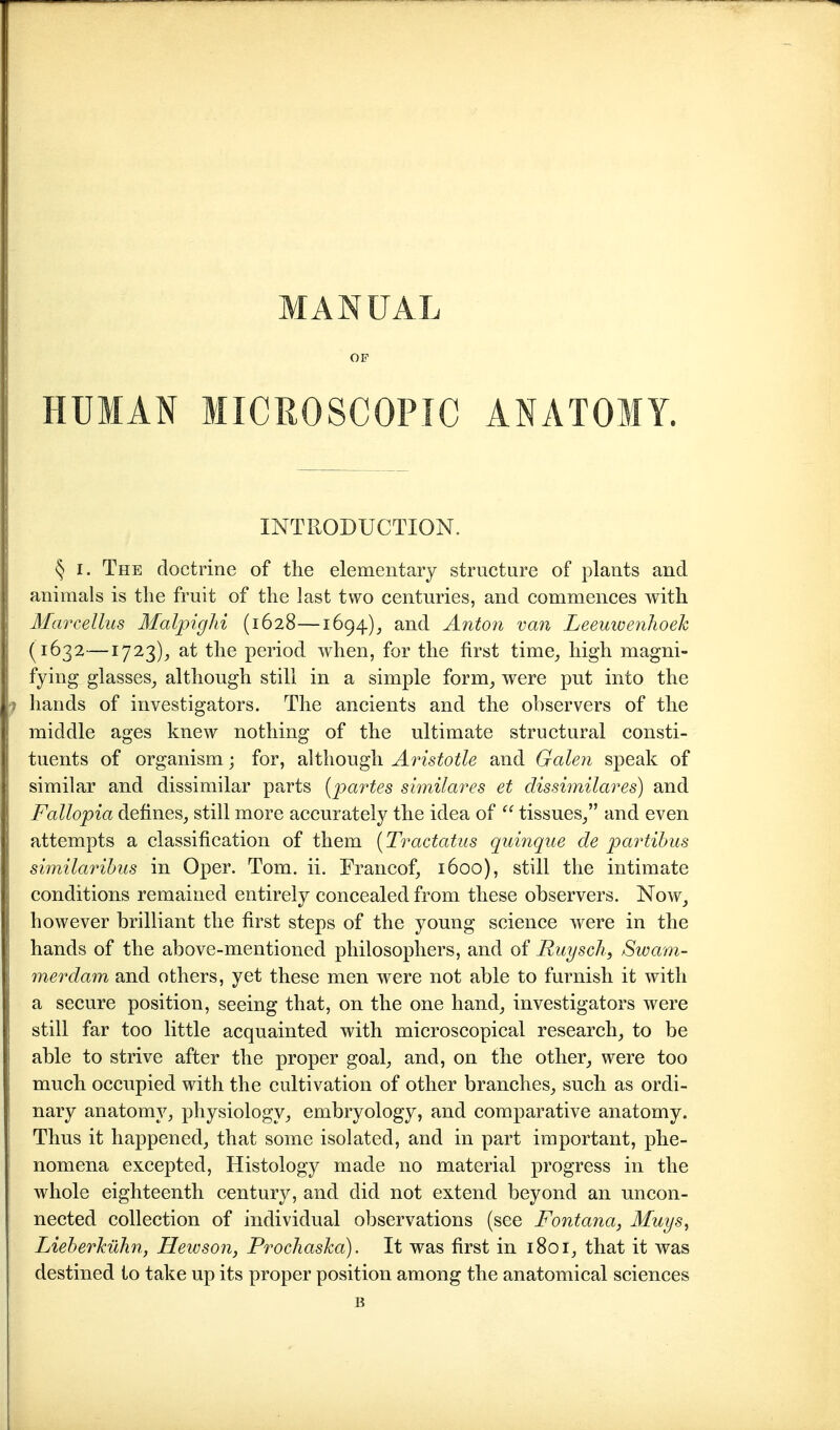 MANUAL OF HUMAN MICROSCOPIC ANATOMY. INTRODUCTION. § I. The doctrine of the elementary structure of plants and animals is tlie fruit of the last two centuries, and commences with Mciirellus MalpigJii (1628—1694), and Anton va7i Leeuivenlioek (1632—1723)^ at the period when, for the first time^ high magni- fying glasses^ although still in a simple form, were put into the 1 hands of investigators. The ancients and the observers of the middle ages knew nothing of the ultimate structural consti- tuents of organism; for, although Aristotle and Gale?i speak of similar and dissimilar parts {partes similares et dissimilares) and Fallopia defines, still more accurately the idea of  tissues/' and even attempts a classification of them [Tractatus quinque de partihus similarihus in Oper. Tom. ii. Francof, 1600), still the intimate conditions remained entirely concealed from these observers. Noav, however brilliant the first steps of the young science were in the hands of the above-mentioned philosophers, and of Ruysch, Swam- merdam and others, yet these men were not able to furnish it with a secure position, seeing that, on the one hand, investigators were still far too little acquainted with microscopical research, to be able to strive after the proper goal, and, on the other, were too much occupied with the cultivation of other branches, such as ordi- I nary anatomy, physiology, embryology, and comparative anatomy. ! Thus it happened, that some isolated, and in part important, phe- nomena excepted, Histology made no material progress in the whole eighteenth century, and did not extend beyond an uncon- nected collection of individual observations (see Fontana, Muys, Lieberkühn, Heicson, Prochaska). It was first in 1801, that it was destined to take up its proper position among the anatomical sciences B