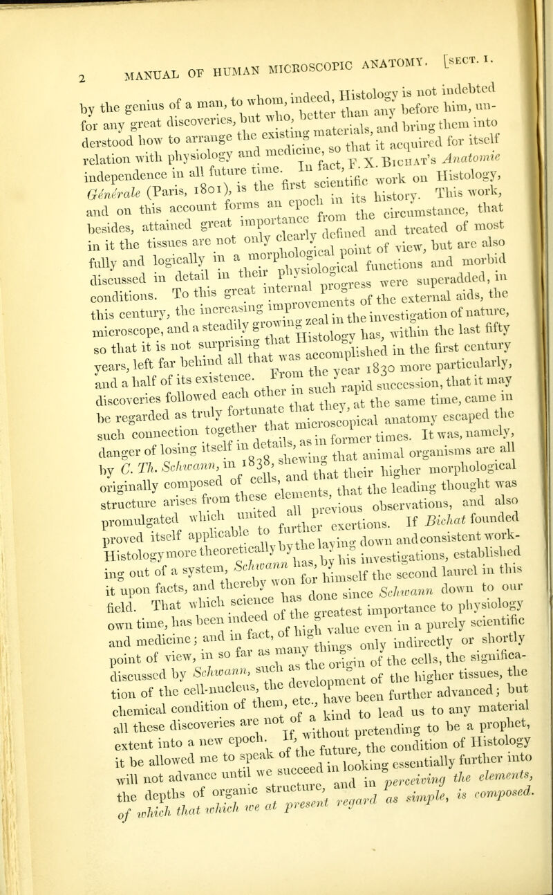 for any great discoveries, but who bettei tna .^^^ aeMo'od how to an-ange ^^^^^'^^^t^, for itself relation with physiology awl ™ed.eme so tha^ q^^,^ ^^^^^^^^^.^ independence in all future ume. ^^'^ ^.^ Histology, G.'„'rafe (Paris. 1801), is the first oent he w ^^^^^^^ Li on this account fonns an n-eb ^ ^ ^J^^^^'^^.^.^ee, that besides, attained great ^«>P°'-*^r^^.^/^Xecl and treated of most in it the tissues are not only cleaily < ^n ^^^^ ^^^^ Mly and loS^^l^ a -^^^^ morhid discussed in detail m tlieir p y J ^^re superadded, m conditions. To this great ^-^^^^^J^^'^, external aids, the this century, the investigation of nature, microscope, and a steadily S--^|^^ ^ has, within the last fifty so that it is not snrptismg that H^^t^J^'-y^^ fi^.t century years, left far behind all >,ore particularly, and ahalf of its e-fJj™ J ,,^,,pia succession, that it may discoveries followed each o*<;^;^ j; ^ ^he same time, came in be regarded as truly fo^^'^! ^ anatomy escaped the such connection together tat ^^^^^^^^ it was, namely, aanger of losing itself « «^^J- ^ ^ ,„^^,1 organisms are all by C.r/.ScM«an« in i8 S^bew ^^^^^^^.^ morphological originally composed ^^ ^^^^^^ the leading thought was structure anses from these elen.e , and also promulgated -l''^\r? «ertions. If Sic/.«* founded J,roved itself apphcab e and consistent work- Histology more theoretically by the la^ n ^^^^.^^^ i.g out of a syst^n ^^^^^^ZLm the second laurel in this ituponfacts,andtheieby«onto ^^^^^ field. That which J^^^ /^^.^^.t importance to physiology own time, has been mdeed of tbe ^ .^^ ^ ^^^^^^ A, and medicine; and m fact, oth „ ,l,ortly point of view, m so far J^^e cells, the significa- discussed by SrM.ann, such - ^« ^^^ tissues, the tion of the ceU-nucleus th developm ^^^^^^^^^ ^ ^ chemical condition of then , etc h ^^^1 all these discoveries -^^ --\f^J^^, ..tending to be a prophet, extent into a new epoch ^ J ^j^^ ^„„aition of Histology