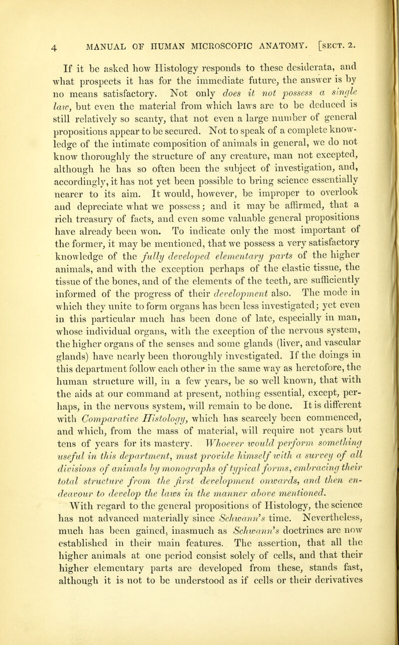 If it be asked how Histology responds to these desiderata, and what prospects it has for the immediate futare, the answer is by no means satisfactory. Not only does it not possess a single Icm, but even the material from which laws are to be deduced is still relatively so scanty, that not even a large number of general propositions appear to be secured. Not to speak of a complete know- ledge of the intimate composition of animals in general, we do not know thoroughly the structure of any creature, man not excepted, although he has so often been the subject of investigation, and, accordingly, it has not yet been possible to bring science essentially nearer to its aim. It would, however, be improper to overlook and depreciate what we possess; and it may be affirmed, that a rich treasury of facts, and even some valuable general propositions have already been won. To indicate only the most important of the former, it may be mentioned, that we possess a very satisfactory knowledge of the fully developed elementary parts of the higher animals, and with the exception perhaps of the elastic tissue, the tissue of the bones, and of the elements of the teeth, are sufficiently informed of the progress of their development also. The mode m which they unite to form organs has been less investigated; yet even in this particular much has been done of late, especially in man, whose individual organs, with the exception of the nervous system, the higher organs of the senses and some glands (liver, and vascular glands) have nearly been thoroughly investigated. If the domgs in this department follow each other in the same way as heretofore, the human structure will, in a few years, be so well known, that with the aids at our command at present, nothing essential, except, per- haps, in the nervous system, will remain to be done. It is different with Comparative Histology, which has scarcely been commenced, and which, from the mass of material, will require not years but tens of years for its mastery. Whoever ivoidd perform something useful in this department, must provide himself tvith a survey of all divisions of animals by monographs of typical forms, embracing their total structure from the first development oinvards, and then en- deavour to develop the laws in the manner above mentioned. With regard to the general propositions of Histology, the science has not advanced materially since Schivann's time. Nevertheless, much has been gained, inasmuch as SchivamiS doctrines are now established in their main features. The assertion, that all the higher animals at one period consist solely of cells, and that their higher elementary parts are developed from these, stands fast, although it is not to be understood as if cells or their derivatives