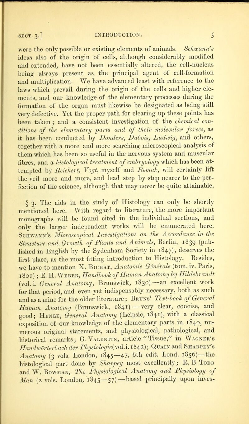 were the only possible or existing elements of animals. Schwann's ideas also of tlie origin of cells^ although considerably modified and extended, have not been essentially altered, the cell-nucleus being always present as the principal agent of cell-formation and multiplication. We have advanced least with reference to the laws which prevail during the origin of the cells and higher ele- ments, and our knowledge of the elementary processes during the formation of the organ must likewise be designated as being still very defective. Yet the proper path for clearing up these points has been taken; and a consistent investigation of the chemical con- ditions of the elementary parts and of their molecular forces, as it has been conducted by Donders, Dubois, Ludwig, and others, together vv^ith a more and more searching microscopical analysis of them which has been so useful in the nervous system and muscular fibres, and a histological treatment of embryology which has been at- tempted by Reichert, Vogt, myself and Remak, will certainly lift the veil more and more, and lead step by step nearer to the per- fection of the science, although that may never be quite attainable. § 3. The aids in the study of Histology can only be shortly mentioned here. With regard to literature, the more important monographs will be found cited in the individual sections, and only the larger independent works will be enumerated here. ScHWANN^s Microscopical Investigations on the Accordance in the Structure and Growth of Plants and Animals, Berlin, 1839 (pub- lished in English by the Sydenham Society in 1847), deserves the first place, as the most fitting introduction to Histology. Besides, we have to mention X. Bichat, Anatomie Generale (tom. iv. Paris, 1801); E. H.Weber, Handbook of Human Anatomy by Hildebrandt (vol. i. General Anatomj, Brunswick, 1830)—an excellent work for that period, and even yet indispensably necessary, both as such and as a mine for the older literature ; Bruns' Text-book of General Human Anatomy (Brunswick, 1841) —very clear, concise, and good; Henle, General Anatomy (Leipsic, 1841), with a classical exposition of our knowledge of the elementary parts in 1840, nu- merous original statements, and physiological, pathological, and historical remarks; G.Valentin, article''Tissue/' in Wagner's Handwörterbuch der Physiologie{YoU. 1842); Quain and Sharpey's Anatomy (3 vols. London, 1845—47, 6th edit. Lond. 1856)—the histological part done by Sharpey most excellentlyj E.B.Todd and W. Bowman, The Physiological Anatomy and Physiology of Man (2 vols. London, 1845—57)—based principally upon inves-