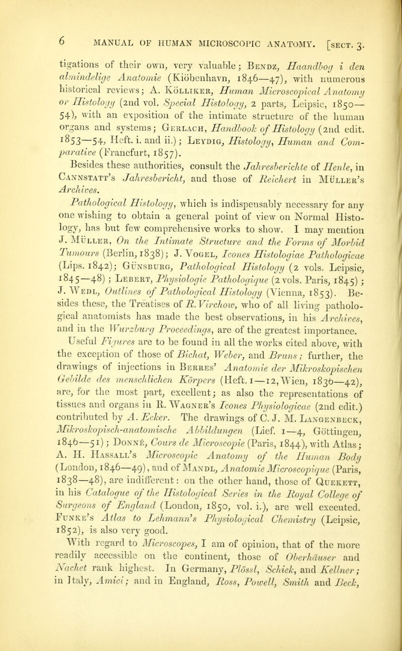 tigations of tlieir own, very valuable; Bendz, Haandhog i den almindelige Anatomie (Kiöberihavn^ 1846—47)^ with numerous historical reviews; A. Kolliker, Human Microscopical Anatomy or Histology (2nd vol. Special Histology, 2 parts, Leipsic, 1850— 54), with an exposition of the intimate structure of the human organs and systems; Geri^acu, Hmdhook of Histology {2iid edit. ^853—54; Heft. i. and ii.); Leydig, Histology, Human and Com- parative (Francfurt, 1857). Besides these authorities, consult the Jahresberichte of Henle, in CanxNstatt's Jahresbericht, and those of Reichert in Mülleii's Archives. Pathological HistologyyVf\\\c\\ is indispensably necessary for any one wishing to obtain a general point of view on Normal Histo- logy, has hut few comprehensive works to show. I may mention J. Müller, On the Intimate Structure afid the Forms of Iforbid Tumours (Berlin, 1838); J. Vogel, Icones Histologiae Fathologicae (Lips. 1842); GÜNSBÜRG, Pathological Histology (2 vols. Leipsic, ^845—48) ; Lebert, Physiologie Pathologique (2 vols. Paris^ 1845) ; J. Wedl, Outlines of Pathological Histology (Vienna, 1853). sides these, the Treatises of R. Virchoio, who of all living patholo- gical anatomists has made the best observations, in his Aixhives, and in the Wurzburg Proceedings, are of the greatest importance. Useful Figures are to be found in all the works cited above, with the exception of those of Bichat, Weber, and Bruns; further, the drawings of injections in Berres' Anatomie der Mikroskopischen Gebilde des menschlichen Körpers (Heft, i—12, Wien, 1830—42), are, for the most part, excellent; as also the representations of tissues and organs in Pi,. Wagner's Icones Physiologicae (2nd edit.) contributed by A. Ecker. The drawings of C. J. M. Langenbeck, Mikroskopisch-anatomische Abbildungen (Lief, i—4, Göttingen, 184Ö—51); Donne, Cours de Microscopic (Paris, 1844), with Atlas • A. H. Has sale's Microscopic Anatomy of the Human Body (London, 1846—49), and of Mandl, Anatomie Micro scopique (Paris, 1838—48), are indifferent: on the other hand, those of Quekett, in his Catalogue of the Histological Series in the Royal College of Surgeons of England (London, 1850, vol. i.), are well executed. Funke's Atlas to Lehmann's Physiological Chemistry (Leipsic, 1852), is also very good. With regard to Microscopes, I am of opinion, that of the more readily accessible on the continent, those of Oberhäuser and Nachet rank highest. In Germany, P/öss^, Schiek, 2.\\d Kellner; in Italy, Amici; and in England, Ross, Powell, Smith and Beck,