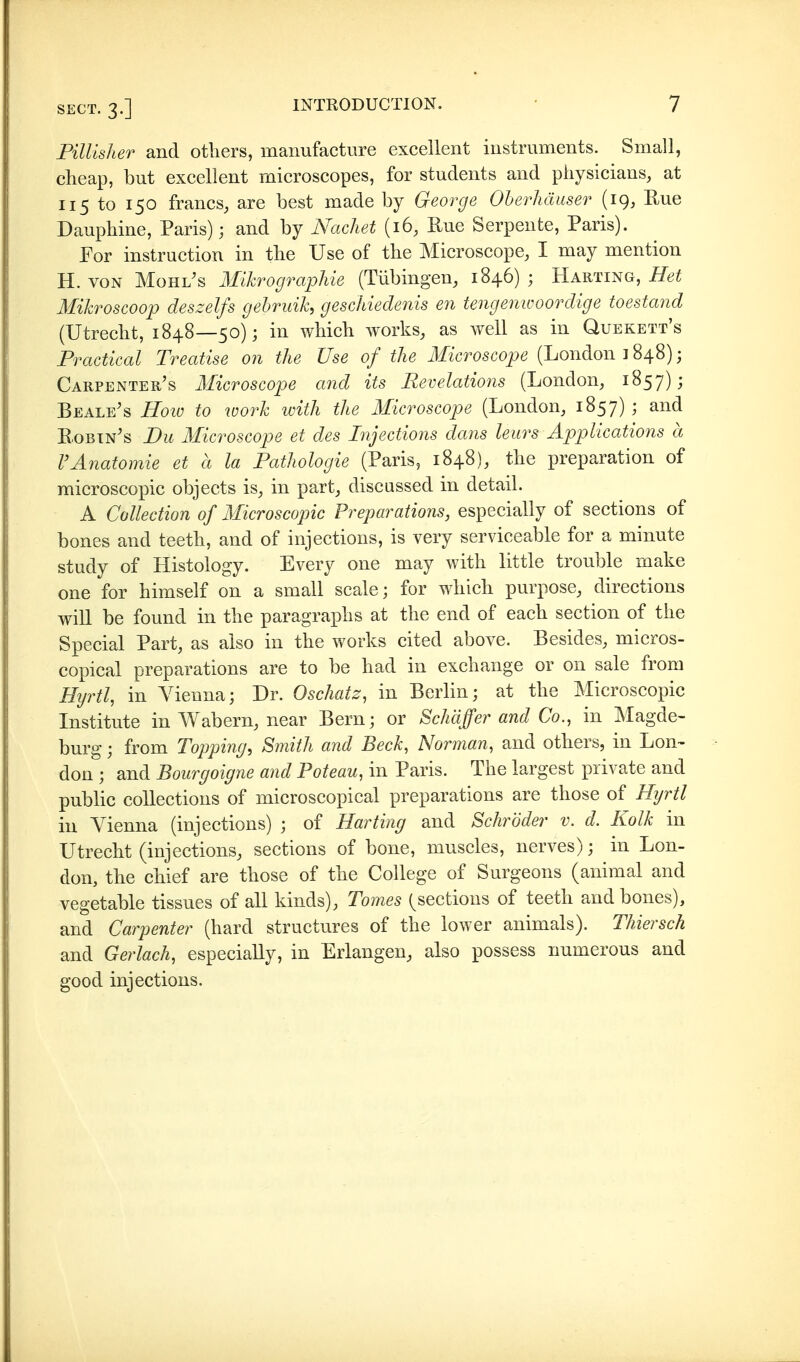 PilUsher and others, manufacture excellent instruments. Small, cheap, but excellent microscopes, for students and physicians, at 115 to 150 francs, are best made by George Oberhäuser (19, E.ue Dauphine, Paris); and by Nachet (16, Rue Serpente, Paris). For instruction in the Use of the Microscope, I may mention H. VON Mohlis Mikrographie (Tübingen, 1846) ; Harting, Het Mikroscoop deszelfs gebruik, geschiedenis en tengenwoordige toestand (Utrecht, 1848—50); in which works, as well as in Quekett's Practical Treatise on the Use of the Microscope (London 1848); Carpenter's Microscope and its Revelations (London, 1857); Beale's Hoio to work with the Microscope (London, 1857) ; and Robin's Du Microscope et des Injections dans leurs Applications ä VAnatomie et ä la Pathologie (Paris, 1848), the preparation of microscox3ic objects is, in part, discussed in detail. A Collection of Microscopic Preparations, especially of sections of bones and teeth, and of injections, is very serviceable for a minute study of Histology. Every one may with little trouble make one for himself on a small scale; for which purpose, directions will be found in the paragraphs at the end of each section of the Special Part, as also in the works cited above. Besides, micros- copical preparations are to be had in exchange or on sale from Hyrtl, in A^ieuna; Dr. Oschatz, in Berlin; at the Microscopic Institute in Wabern, near Bern; or Schäffer and Co., in Magde- burg ; from Topping, Smith and Beck, Norman, and others, in Lon- don ; and Bourgoigne and Poteau, in Paris. The largest private and public collections of microscopical preparations are those of Hijrtl in Vienna (injections) ; of Harting and Schröder v. d. Kolk in Utrecht (injections, sections of bone, muscles, nerves); in Lon- don, the chief are those of the College of Surgeons (animal and vegetable tissues of all kinds), Tomes (^sections of teeth and bones), and Carpenter (hard structures of the lower animals). Thiersch and Gerlach, especially, in Erlangen, also possess numerous and good injections.