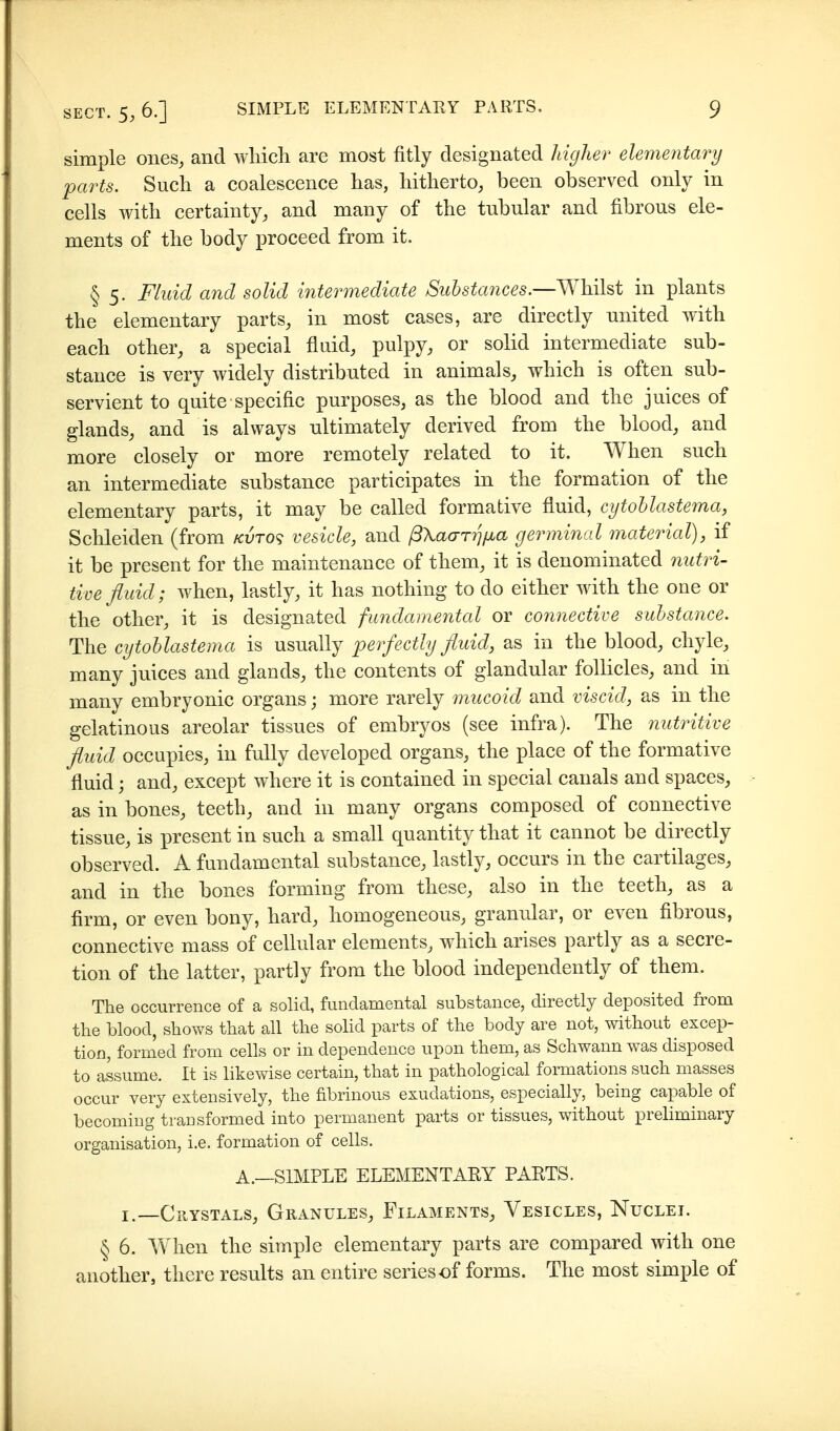 simple ones, and Avhich are most fitly designated higher elementary parts. Such a coalescence has, hitherto, been observed only in cells with certainty, and many of the tubular and fibrous ele- ments of the body proceed from it. § 5. Fluid and solid intermediate Substa7ices.—Whilst in plants the elementary parts, in most cases, are directly united with each other, a special fluid, pulpy, or solid intermediate sub- stance is very widely distributed in animals, which is often sub- servient to quite specific purposes, as the blood and the juices of glands, and is always ultimately derived from the blood, and more closely or more remotely related to it. When such an intermediate substance participates in the formation of the elementary parts, it may be called formative fluid, cytoblastema, Schleiden (from /cvto^ vesicle, and ß\aaTrj[Jüa germinal material), if it be present for the maintenance of them, it is denominated 7iutri- tive fluid; when, lastly, it has nothing to do either with the one or the other, it is designated fundamental or connective substance. The cytoblastema is usually perfectly fluid, as in the blood, chyle, many juices and glands, the contents of glandular follicles, and in many embryonic organs; more rarely mucoid and viscid, as in the gelatinous areolar tissues of embryos (see infra). The nutritive fluid occupies, in fully developed organs, the place of the formative fluid; and, except where it is contained in special canals and spaces, as in bones, teeth, and in many organs composed of connective tissue, is present in such a small quantity that it cannot be directly observed. A fundamental substance, lastly, occurs in the cartilages, and in the bones forming from these, also in the teeth, as a firm, or even bony, hard, homogeneous, granular, or even fibrous, connective mass of cellular elements, which arises partly as a secre- tion of the latter, partly from the blood independently of them. The occurrence of a solid, fundamental substance, directly deposited from the blood, shows that all the sohd parts of the body are not, without excep- tion, formed from cells or in dependence upon them, as Schwann was disposed to assume. It is likewise certain, that in pathological formations such masses occur very extensively, the fibrinous exudations, especially, being capable of becoming transformed into permanent parts or tissues, without preliminary organisation, i.e. formation of cells. A.—SIMPLE ELEMENTARY PARTS. I.—Crystals, Granules, Filaments, Vesicles, Nuclei. § 6. When the simple elementary parts are compared with one another, there results an entire series of forms. The most simple of