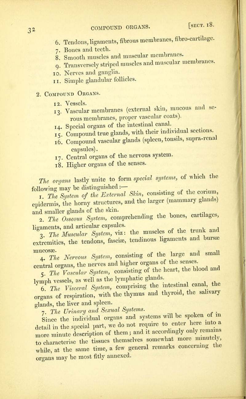 6. Tendons, ligaments, fibrons membranes, fibro-cartilage. 7. Bones and teetli. 8 Smooth muscles and muscular membranes. 9* Transversely striped muscles and muscular membranes. 10. Nerves and ganglia. 11. Simple glandular follicles. 2. Compound Organs. 12f Vessels. 13* Vascular membranes (external skin, mucous and se- rous membranes, proper vascalar coats). 14. Special organs of the intestinal canal. I ^ Compound true glands, with their individual sections. 16. Compound vascular glands (spleen, tonsils, supra-renal capsules). 17. Central organs of the nervous system. 18. Higher organs of the senses. The organs lastly unite to iovm special systems, of which the followina; may be distinguished:— . . ^ .1 1. The System of the External Skin, consisting of the conum epidermis, the liorny structures, and the larger (mammary glands) and smaller glands of tlie skin. 2. The Osseous System, comprehending the hones, cartilages, ligaments, and articular capsules. „ 4. , \ The Museular System, viz: the muscles of the trunk and extremities, the tendons, fasciae, tendinons ligaments and bursas ^T^The Nervous System, consisting of the large and small central organs, the nerves and higher organs of the senses Tne Vascular System, consisting of the heart, the blood and Ivmph vessels, as well as the lymphatic glands. ' 6 The Viseeral System, comprismg the intestinal cana , the organs of respiration, with the thymus and thyroid, the salivary glands, the liver and spleen. 7 Tlie Urinary and Sexual Systems. _ Since the individual organs and systems will be spoken of m detail in the special part, we do not require to enter here mto a more minute description of them; and it accordingly only remains to characterise the tissues themselves somewhat more minutely, while, at the same time, a few general remarks concermng ti.e organs may be most fitiy annexed.