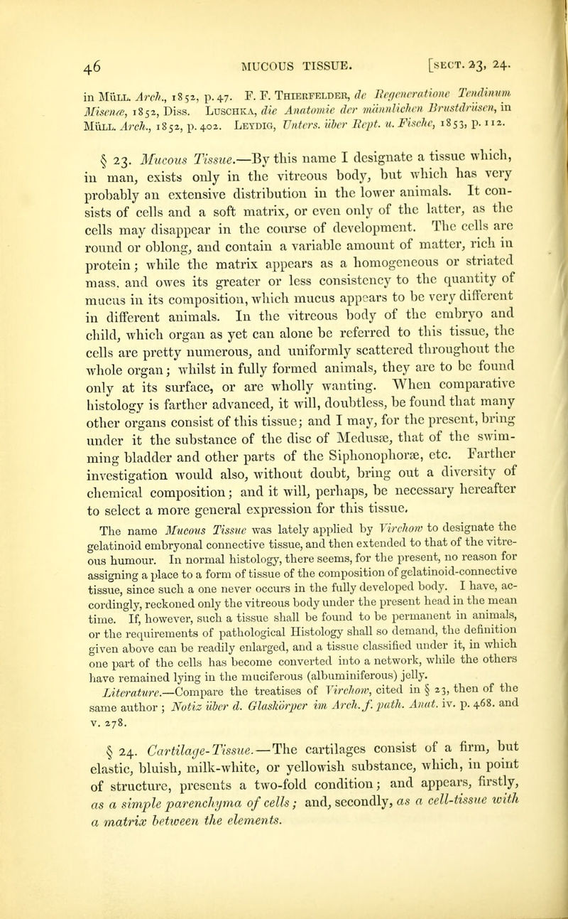 in MiiLL. Arch., 1852, p. 47. F. F. Thierfelder, de Bcficncratione Tcudimnn Misenfß, 1852, Diss. Luschka, die Anatomie der vmnnlichen Brustdrusen, in MÜLL. Arch., 1852, p. 402. Leydig, TJnters. über Rept. u. Fische, 18 53, p. 112. § 23. Mucous Tissue—By tliis name I designate a tissue which, in man, exists only in the vitreous body, but which has very probably an extensive distribution in the lower animals. It con- sists of cells and a soft matrix, or even only of the latter, as the cells may disappear in the course of development. The cells are round or oblong, and contain a variable amount of matter, rich in protein; while the matrix appears as a homogeneous or striated mass, and owes its greater or less consistency to the quantity of mucus in its composition, which mucus appears to be very different in different animals. In the vitreous body of the embryo and child, which organ as yet can alone be referred to this tissue, the cells are pretty numerous, and uniformly scattered throughout the whole organ; whilst in fully formed animals, they are to be found only at its surface, or are wholly wanting. When comparative histology is farther advanced, it will, doubtless, be found that many other organs consist of this tissue; and I may, for the present, bring under it the substance of the disc of Medusae, that of the swim- ming bladder and other parts of the Siphonophor^, etc. Farther investigation would also, without doubt, bring out a diversity of chemical composition; and it will, perhaps, be necessary hereafter to select a more general expression for this tissue. The name Mueo7(s Tissue was lately applied by Virchow to designate the gelatinoid embryonal connective tissue, and then extended to that of the vitre- ous humour. In normal histology, there seems, for the present, no reason for assigning a place to a form of tissue of the composition of gelatinoid-connective tissue, since such a one never occurs in the fully developed body. ^ I have, ac- cordingly, reckoned only the vitreous body under the present head in the mean time. If, however, such a tissue shall be found to be permanent in animals, or the requirements of pathological Histology shall so demand, the definition given above can be readily enlarged, and a tissue classified under it, in which one part of the cells has become converted into a network, while the others have remained lying in the muciferous (albuminiferous) jelly. Literature.—(^om])d.YQ the treatises of Yirclww, cited in § 23, then of the same author ; Notiz über d. Glaskörper im Arch. f. path. Anat. iv. p. 468. and V. 278. § 24. Cartilage-Tissue. —The cartilages consist of a firm, but elastic, bluish, milk-white, or yellowish substance, which, in point of structure, presents a two-fold condition; and appears, firstly, as a simple parenchyma of cells; and, secondly, as a cell-tissue with a matrix between the elements.