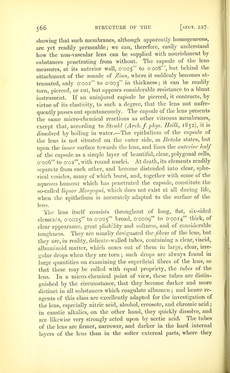 showing that such membranes, although apparently homogeneous, are yet readily permeable; we can, therefore, easily understand how the non-vascular lens can be supplied with nourishment by substances penetrating from without. The capsule of the lens measures, at its anterior wall, 0-005' to 0 008', but behind the attachment of the zonule of Z{7in, where it suddenly becomes at- tenuated, only 0-002' to 0-003' in thickness; it can be readily torn, pierced, or cut, but opposes considerable resistance to a blunt instrument. If an iminjured capsule be pierced, it contracts, by virtue of its elasticity, to such a degree, that the lens not unfre- quently passes out spontaneously. The capsule of the lens presents the same micro-chemical reactions as other vitreous membranes, except that, according to Strahl (Arch. f. phys. Heilk, 1852), it is dissolved by boiling in water.—The epithelium of the capsule of the lens is not situated on the outer side, as Brüche states, but upon the iriner surface towards the lens, and lines the anterior half of the capsule as a simple layer of beautiful, clear, polygonal cells, o-oo6' to o'Oi''^ with round nuclei. At death, its elements readily separate from each other, and become distended into clear, sphe- rical vesicles, many of which burst, and, together with some of the aqueous humour which has penetrated the capsule, constitute the so-called liquor Morgagni, which does not exist at all during life, when the epithelium is accurately adapted to the surface of the lens. The lens itself consists throughout of long, flat, six-sided elements, 0-0025' to 0-005' broad, 0*0009' to 0-0014' thick, of clear appearance, great pliability and softness, and of considerable toughness. They are usually designated fibres of the lens, but tbey are, in reality, delicate-walled tubes, containing a clear, viscid, albuminoid matter, which oozes out of them in large, clear, irre- gular drops when they are torn; such drops are always found in large quantities on examining the superficial fibres of the lens, so that these may be called with equal propriety, the tubes of the lens. In a micro-chemical point of view, these tubes are distin- guished by the circumstance, that they become darker and more distinct in all substances which coagulate albumen; and hence re- agents of this class are excellently adapted for the investigation of the lens, especially nitric acid, alcohol, creosote, and chromic acid; in caustic alkalies, on the other hand, they quickly dissolve, and are likewise very strongly acted upon by acetic acid. The tubes of the lens are firmer, narrower, and darker in the hard internal layers of the lens than in the softer external parts, where they