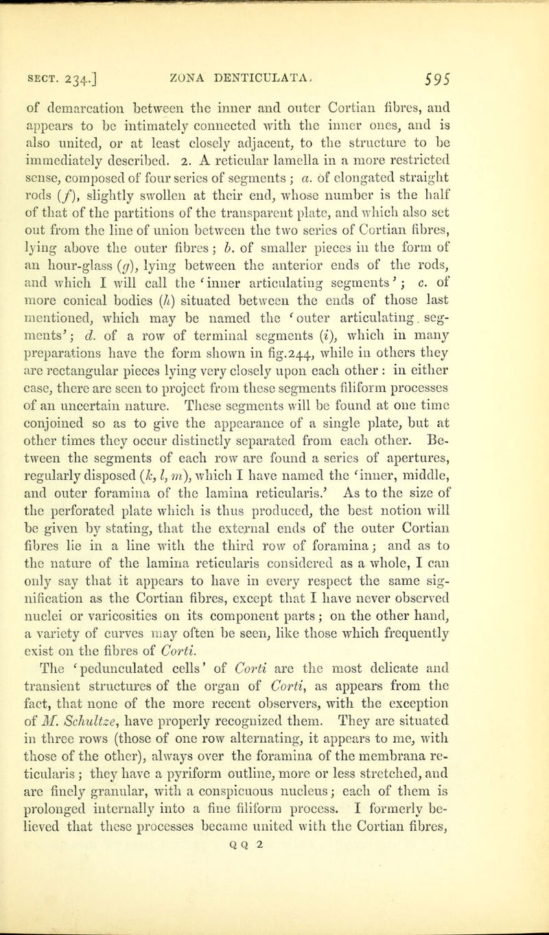 of demarcation between the inner and outer Cortian fibres, and appears to be intimately connected with the inner ones, and is also nnited, or at least closely adjacent, to the structure to be immediately described. 2. A reticular lamella in a more restricted sense, composed of four series of segments ; a. of elongated straight rods (/), slightly swollen at their end, whose number is the half of that of the partitions of the transparent plate, and which also set out from the line of union between the two series of Cortian fibres, lying above the outer fibres; h. of smaller pieces in the form of an hour-glass {g), lying between the anterior ends of the rods, and which I will call the ^inner articulating segments^; c. of more conical bodies (A) situated between the ends of those last mentioned, which may be named the ' outer articulating. seg- ments^; d. of a row of terminal segments (z), which in many preparations have the form shown in fig. 244., while in others they are rectangular pieces lying very closely upon each other : in either case, there are seen to project from these segments filiform processes of an uncertain nature. These segments will be found at one time conjoined so as to give the appearance of a single plate, but at other times they occur distinctly separated from each other. Be- tween the segments of each row are found a series of apertures, regularly disposed {h^ I, m), which I have named the ^inner, middle, and outer foramina of the lamina reticularis.^ As to the size of the perforated plate which is thus produced, the best notion will be given by stating, that the exte^^'nal ends of the outer Cortian fibres lie in a line with the third row of foramina; and as to the nature of the lamina reticularis considered as a whole, I can only say that it appears to have in every respect the same sig- nification as the Cortian fibres, except that I have never observed nuclei or varicosities on its component parts; on the other hand, a variety of curves may often be seen, like those which frequently exist on the fibres of Corti. The ^pedunculated cells' of Corti are the most delicate and transient structures of the organ of Corti^ as appears from the fact, that none of the more recent observers, with the exception of M. Schultze, have properly recognized them. They are situated in three rows (those of one row alternating, it appears to me, with those of the other), always over the foramina of the membrana re- ticularis ; they have a pyriform outline, more or less stretched, and are finely granular, with a conspicuous nucleus; each of them is prolonged internally into a fine filiform process. I formerly be- lieved that these processes became united with the Cortian fibres^ Q Q 2