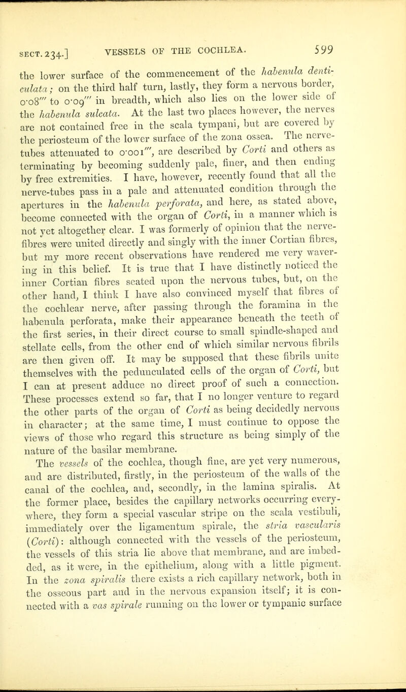 the lower surface of the commencement of the hahenula denti- culata; on the third half turn, lastly, they form a nervous border o-o8' to 0-09 in breadth, which also lies on the lower side of the hahenula sulcata. At the last two places however, the nerves are not contained free in the scala tympani, but are covered by the periosteum of the lower surface of the zona ossea. The nerve- tubes attenuated to o-ooi', are described by Corti and others as terminating by becoming suddenly pale, finer, and then ending by free extremities. I have, however, recently found that all the nerve-tubes pass in a pale and attenuated condition through the apertures in the hahenula perforata, and here, as stated above, become connected with the organ of Corti, in a manner which is not yet altogether clear. I was formerly of opinion that the nerve- fibres were united directly and singly with the inner Cortian fibres, but my more recent observations have rendered me very waver- ing in' this belief. It is true that I have distinctly noticed the inner Cortian fibres seated upon the nervous tubes, but, on the other hand, I think I have also convinced myself that fibres of the cochlear nerve, after passing through the foramina in tlie hahenula perforata, make their appearance beneath the teeth of the first series, in their direct course to small spindle-shaped and stellate cells, from the other end of which similar nervous fibrils are then given off. It may be supposed that these fibrils unite themselves with the pedunculated cells of the organ of Corti, but I can at present adduce no direct proof of such a connection. These processes extend so far, that I no longer venture to regard the other parts of the organ of Corti as being decidedly nervous in character; at the same time, I must continue to oppose the views of those who regard this structure as being simply of the nature of the basilar membrane. The 'üessels of the cochlea, though fine, are yet very numerous, and are distributed, firstly, in the periosteum of the walls of the canal of the cochlea, and, secondly, in the lamina spiralis. At the former place, besides the capillary networks occurring every- where, they form a special vascular stripe on the scala vestibuli, immediately over the ligamentura spirale, the stria vascularis {Corti): although connected with the vessels of the periosteum, the vessels of this stria lie above that membrane, and are imbed- ded, as it were, in the epithelium, along with a little pigment. In the zona spiralis there exists a rich capillary network, both in the osseous part and in the nervous expansion itself; it is con- nected with a vas spirale running on the lower or tympanic surface