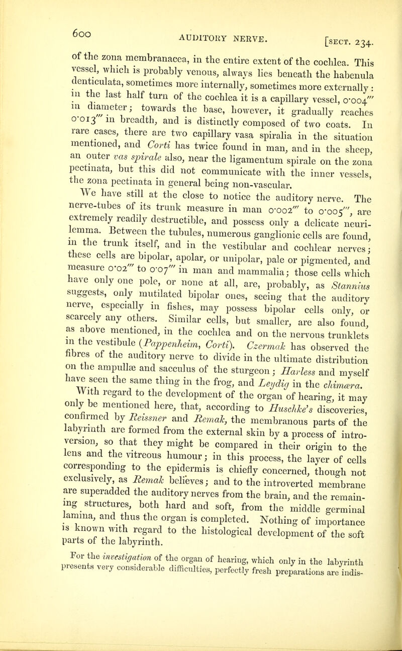 AUDITORY NERVE. [sECT. 234. Of the zona membranacea, in the entire extent of the cochlea. This vessel, which is probably venous, always lies beneath the habennla denticulata, sometimes more internally, sometimes more externally • in the last half turn of the cochlea it is a capillary vessel, o'ooV'' m diameter; towards the base, however, it gradually reaches 0-013 m breadth, and is distinctly composed of two coats. In rare cases, there are two capillary vasa spiralia in the situation mentioned, and Corti has twice found in man, and in the sheep an outer vas spirale also, near the ligamentum spirale on the zona pectmata, but this did not communicate with the inner vessels, the zona pectmata m general being non-vascular. We have still at the close to notice the auditory nerve The nerve-tubes of its trunk measure in man 0-002' to 0-005' are extremely readily destructible, and possess only a delicate neuri- lemma. Between the tubules, numerous ganglionic cells are found m the trunk itself, and in the vestibular and cochlear nerves- these cells are bipolar, apolar, or unipolar, pale or pigmented, and measure 0-02- to 0-07- in man and mammalia; those cells which have only one pole, or none at all, are, probably, as Stannius suggests, only mutilated bipolar ones, seeing that the auditory nerve especially in fishes, may possess bipolar cells only, or scarcely any others. Similar cells, but smaller, are also found as above mentioned, in the cochlea and on the nervous trunklets m the vestibule {Pappenheim, Corti). Czermak has observed the übres of the auditory nerve to divide in the ultimate distribution on the ampullae and sacculus of the sturgeon; Harless and myself have seen the same thing in the frog, and Leydig in the chima^ra. With regard to the development of the organ of hearing, it may only be mentioned here, that, according to Huschke's discoveries, confirmed by Reissner and Remak, the membranous parts of the labyrinth are formed from the external skin by a process of intro- version, so that they might be compared in their origin to the lens and the vitreous humour; in this process, the layer of cells correspondmg to the epidermis is chiefly concerned, though not exclusively, as Remak believes; and to the introverted membrane are superadded the auditory nerves from the brain, and the remain- ing structures, both hard and soft, from the middle germinal lamma, and thus the organ is completed. Nothing of importance IS known with regard to the histological development of the soft parts of the labyrinth. For the investigation the organ of hearing, which only in the labyrinth piesents very considerable difficulties, perfectly fresh preparations are indis-