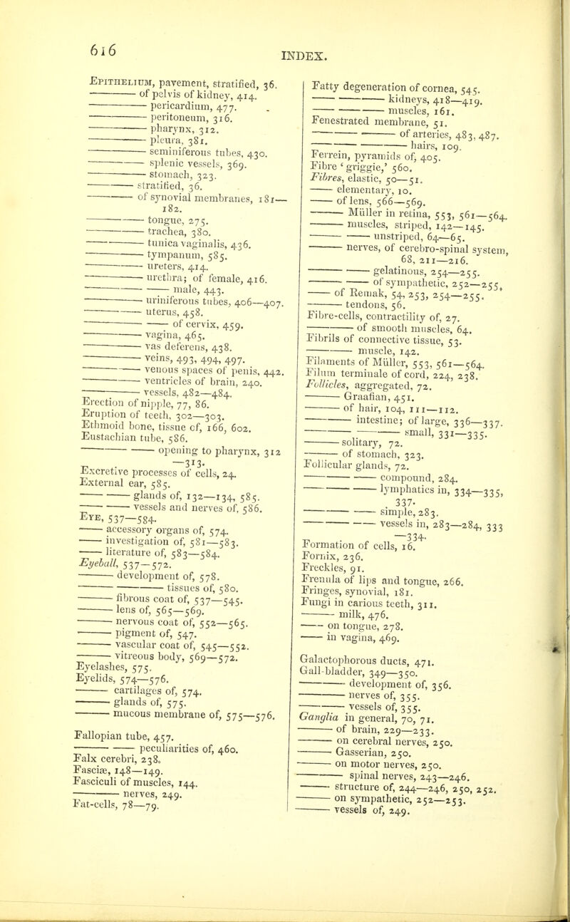 INDEX. Epithelium, pavement, stratified, 36. of pelvis of kidney, 414. pericardium, 477. peritoneum, 316, ' pharynx, 312. • pleura, 381. seminiferous tubes, 430. • splenic vessels, 369. ■ stomach, 323. Stratified, 36. •—— of synovial membranes, i8x— 182. ■ — tongue, 275. trachea, 380, ' tunica vaginalis, 436, — — tympanum, 585. ■ ■ ureters, 414. — -urethra; of female, 416. ■ male, 443. uriniferous tubes, 406—407. ~—' • uterus, 458. ■~— of cervix, 459. vagina, 465. ■ vas deferens, 438. veins, 493, 494, 497. ~ ■ venous spaces of penis, 442. ventricles of brain, 240. vessels, 482—484. Erection of nipple, 77, 86. Eruption of teeth, 302—303. Ethmoid bone, tissue of, 166, 602. Eustachian tube, 586. opening to pharynx, 312 —313. Excretive processes of cells, 24, External ear, 585. glands of, 132—134, 585. ■ ' vessels and nerves of, 586. Eye, 537—584. accessory organs of, 574, investigation of, 581—583. literature of, 583—584, Eyeball, 537 — 572, • development of, 578. tissues of, 580. ■ fibrous coat of, 537—545. ■ lens of, 565—569. ' nervous coat of, 552—565. • pigment of, 547. vascular coat of, 545—552. vitreous body, 569—572. Eyelashes, 575. Eyehds, 574—576. ■ cartilages of, 574, • glands of, 575. • mucous membrane of, 575—576. Fallopian tube, 457. ■ —- peculiarities of, 460. Falx cerebri, 238, Fasciae, 148—149. Fasciculi of muscles, 144. nerves, 249. Fat-cells, 78—79. Fatty degeneration of cornea, 545, ' kidneys, 418—419. muscles, 161. Fenestrated membrane, 51. ■ ' ■ of arteries, 483, 487. ■ • hairs, 109. Ferrein, pyramids of, 405. Fibre 'griggie,' 560. Fibres, elastic, 50—51. elementary, 10. of lens, 566—.569. Müller in retina, 553, 561—564, ■ muscles, striped, 142—145. ■ unstriped, 64—65. nerves, of cerebro-spinal system, 68, 211—216. ~ gelatinous, 254—255. ' of sympathetic, 252—255 of Remak, 54, 253, 254—255. tendons, 56. Fibre-cells, contractility of, 27. —_ of smooth muscles, 64. Fibrils of connective tissue, 53, muscle, 142. Filaments of Müller, 553, 561—564. Filum terminale of cord, 224, 238. Follicles, aggregated, 72. ■ Graafian, 451. ■ of hair, 104, m—112, intestine; of large, 336—337. small, 331—335. ■ solitary, 72. -— of stomach, 323. Follicular glands, 72. compound, 284. lymphatics in, 334—335, 337- — . simple, 283. vessels in, 283—284, 333 —334. Formation of cells, 16. Fornix, 236. Freckles, 91. Frenula of lips and tongue, 266. Fringes, synovial, 181. Fungi in carious teeth, 311. ■ milk, 476. —— on tongue, 278. in vagina, 469. Galactophorous ducts, 471. Gall-bladder, 349—350. • development of, 356. nerves of, 355. -— vessels of, 355. Ganglia in general, 70, 71. — of brain, 229—233, — on cerebral nerves, 250. • Gasserian, 250. ■ on motor nerves, 250. spinal nerves, 243—246. structure of, 244—246, 250, 252. on sympathetic, 252—253. vessels of, 249.