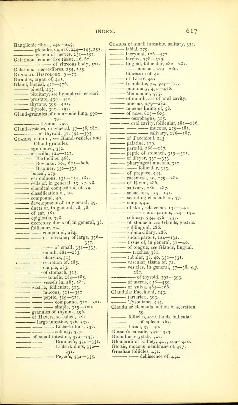 Ganglionic fibres, 244—245. globules, 69,216, 244—245,253. system of nerves, 251—257. Gelatinous connective tissue, 46, 60. of vitreous body, 571. Gelatinous nerve-fibres, 254, 255. General Histology, 9 —73. Giraldes, organ of, 441. Gland, lacteal, 470—476. ■ ■ pineal, 433. pituitary, see hypophysis cerebri. pi-ostate, 439—440. thymus, 395—^401. thyroid, 392—395, Gland-granules of embryonic lung, 390— 391- — thymus, 396, Gland-vesicles, in general, 37—38, 280. ■ of thyroid, 37, 392—393- Glands, acini of, see Gland-vesicles and Gland-granules. . agminated, 332. of axilla, 124—127. — Baitholine, 466. Bowman, 604, 605—606. Brunner, 330—331. buccal, 279.  ceruminous, 132 — 134, 585. cells of, in general, 33, 37- 3^- chemical composition of, 39. classification of, 40. compound, 40. development of, in general, 39. ducts of, in general, 38, 58. of ear, 585. ——— epiglottis, 378. excretory ducts of, in general, 38. follicular, 72. compound, 284. ■ of intestine; of large, 336— 337. _—, of small, 331—335- mouth, 282—283. pharynx, 313 , . secretion of, 285. simple, 283. . • of stomach, 323. tonsils, 284—285. —— vessels in, 283, 284. gastric, folUcular, 323. mucous, 321—322. peptic, 319—321. compound, 320—321. , ^ simple, 319—320. -——— granules of thymus, 396. of Havers, so-called, 181. large intestine, 336, 337. . . Lieberkühn's, 336. solitary, 337. —— of small intestine, 330—335. . Brunner's, 330—331. Lieberkühn's, 330— 331. Peyer's, 332—335. Glands of small intestine, solitary, 334. — labial, 279. lacrymal, 576—577. larynx, 378—379. -—— lingual, follicular, 282—285. mucous, 279—280. literature of, 40. of Littre, 443 lymphatic, 72, 503—513. mammary, 470—476. 'Meibomian, 575. of mouth, see of oral cavity. • mucous, 279—282. mucous lining of, 58. of nose, 603—605. oesophagus, 315. _ — oral cavity, follicular, 282—286. mucous, 279—282. salivary, 286—287. ——— of Pacchioni, 243 palatine, 279. parotid, 286—287. peptic of stomach, 319—321. of Peyer, 332—333. —-- pharyngeal mucous, 312. follicular, 313. '—~— of prepuce, 444. racemose, 40, 279—282. of Rivini, 286. salivary, 286—287. • sebaceous, 135—141. secreting elements of, 37. ~ simple, 40. -— of skin, sebaceous, 135—141. sudoriparous, 124—132. solitary, 334, 336—337. —— of stomach, see Glands, gastric. sublingual, 286. submaxillary, 286. sudoriparous, 124—132. ~ tissue of, in general, 37—40. ■ of tongue, see Glands, lingual. trachea, 380. tubular, 38, 40, 330—331. ■ ■ vascular, tissue of, 72. vesicles, in general, 37—38, e.g. 2S0. _—of thyroid, 392—393. of uterus, 458—459. of vulva, 465—466. Glandulae Pacchioni, 243. tartaricjB, 303. Tysoniange, 444. Glandular elements, action in secretion, . 39- follicles, see Glands, follicular. of spleen, 363. ———' tissue, 37—40. Glisson's capsule, 342—353. Globuline crystals, 527. Glomeruli of kidney, 407, 409—410. Glottis, mucous membrane of, 377. Graafian follicles, 451. ' dehiscence of, 454.