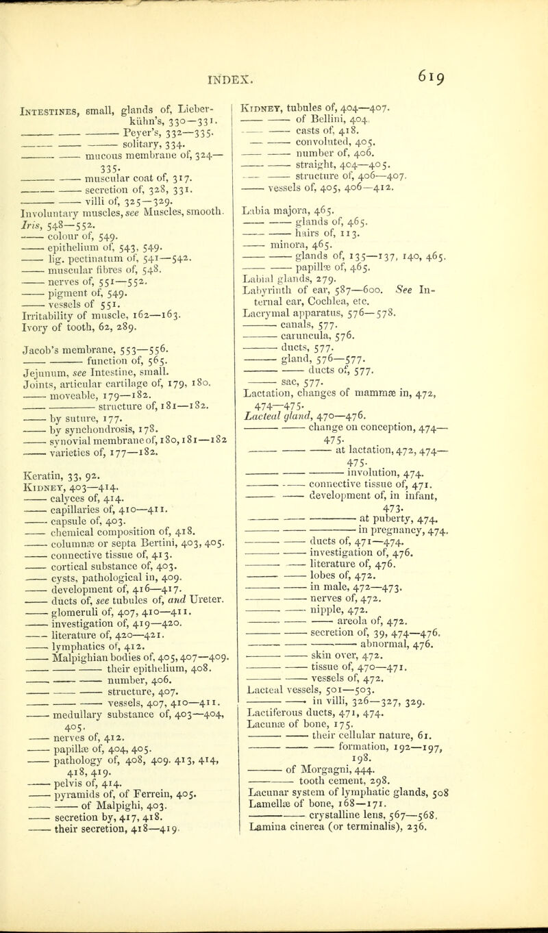 Intestines, small, glands of, Lieber- kühn's, 330—331. . Peyer's, 332—335- — solitary, 334. _ mucous membrane of, 324.— 335- . — muscular coat of, 317. secretion of, 328, 331. . villi of, 325—329. Involuntary muscles, see Muscles, smooth. Ins, 548—552. colour of, 549. epithelium of, 543, 549. ■ lig. pectinatum of, 541—542. muscular fibres of, 548. nerves of, 551—552. pigment of, 549. . vessels of 551. Irritability of muscle, 162—163. Ivory of tooth, 62, 289. Jacob's membrane, 553—556- function of, 565. Jejunum, see Intestine, small. Joints, articular cartilage of, 179, 180, moveable, 179—182. structure of, 181—182. by suture, 177. by synchondrosis, 178. synovial membrane of, 180,181—182 varieties of, 177—182. Keratin, 33, 92. Kidney, 403—414. calyces of, 414. capillaries of, 410—411. capsule of, 403. chemical composition of, 418. columnjB or septa Bertini, 403, 405. connective tissue of, 413. ■ cortical substance of, 403. cysts, pathological in, 409. development of, 416—417. ducts of, see tubules of, and Ureter. glomeruli of, 407, 410—411, investigation of, 419—420. literature of, 420—421. • lymphatics of, 412. Malpighian bodies of, 405,407—409, their epithelium, 408. . number, 406. structure, 407. vessels, 407, 410—411. medullary substance of, 403—404, 405. nei'ves of, 412. . papilloe of, 404, 405. pathology of, 408, 409. 413, 414, 418, 419. ——• pelvis of, 414. pyramids of, of Ferrein, 405. of Malpighi, 403. secretion by, 417, 418. —— their secretion, 418—419. Kidney, tubules of, 404—407. of Bellini, 404. casts of, 418. convoluted, 405. number of, 406, — straight, 404—405. structure of, 406—407. vessels of, 405, 406—412. Lnbia majora, 465, . glands of, 465. hairs of, 113. minora, 465. glands of, 135—137, 140, 465. papillae of, 465. Labuil glands, 279. Lal)yrinth of ear, 587—600. See In- ternal ear. Cochlea, etc. Lacrymal apparatus, 576—578. • canals, 577. cariincula, 576. ducts, 577. gland, 576—577. ducts of, 577, sac, 577. Lactation, changes of mammse in, 472, 474—475. Lacteal gland, 470—476. change on conception, 474— 475- at lactation, 472, 474— 475- involution, 474. ■ connective tissue of, 471. development of, in infant, 473. at puberty, 474. in pregnancy, 474. ducts of, 471—474. — ■ investigation of, 476, literature of, 476. ■ lobes of, 472. — in male, 472—473. ■ nerves of, 472. nipple, 472. • areola of, 472. secretion of, 39, 474—476, . • abnormal, 476. skin over, 472. • tissue of, 470—471. ■ vessels of, 472. Lacteal vessels, 501—503. • in villi, 326—327, 329. Lactiferous ducts, 471, 474. Lacunas of bone, 175. • their cellular nature, 61. ■ ■ formation, 192—197, 198. of Morgagni, 444. ■ tooth cement, 298. Lacunar system of lymphatic glands, 508 Lamell» of bone, 168—171. crystalline lens, 567—568. Lamina cinerea (or terminalis), 236,