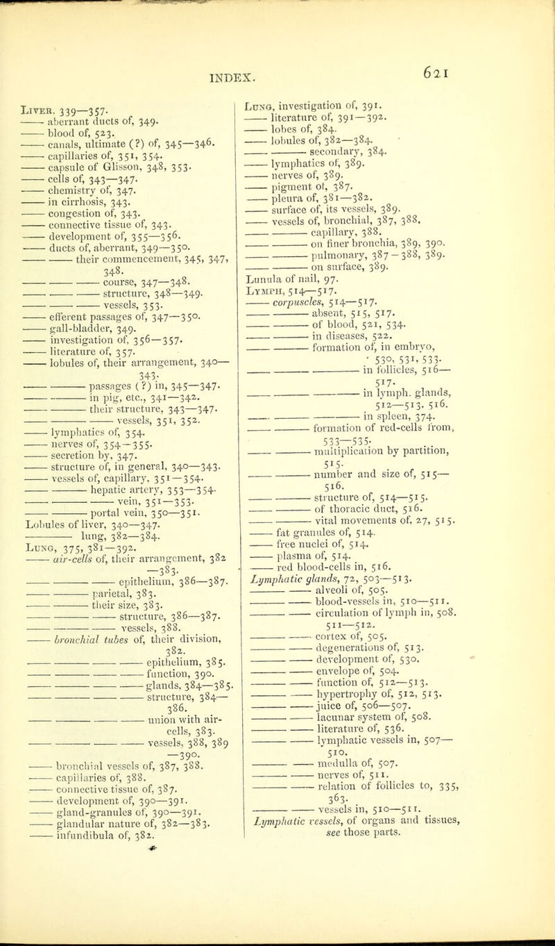 LiVEB, 339—357. aberrant ducts of, 349. blood of, 523. cai lals, ultimate (?) of, 345—346. capillaries of, 351, 354. capsule of Glisson, 348, 353. cells of, 343—347. chemistry of, 347. in cirrhosis, 343. congestion of, 343. connective tissue of, 343. development of, 355—356. ducts of, aberrant, 349—350, their commencement, 34£;, 347, 348. . course, 347—348, structure, 348—349. vessels, 353. efferent passages of, 347—350. gall-bladder, 349. investigation of, 356 — 357. ■ literature of, 357. lobules of, their arrangement, 340— 343- ■ passnges ( ?) m, 345—347- in pig, etc., 341—342. their structure, 343—347- vessels, 351, 352. lymphatics of, 3 54. nerves of, 354 — 355. secretion by, 347. ■ structure of, in general, 340—343. vessels of, capillary, 351 —354- hepatic artery, 353—354- ■ ' vein, 351-353- ■ portal vein, 350—351. Lobules of liver, 340—347. ■ lung, 382—384. Lu^fG, 375, 381 — 392. air-cells of, their arrangement, 382 -383- epithelium, 386—387. ——• parietal, 383. their size, 383. ■ structure, 386—387. vessels, 388. bronchial tubes of, their division, 382. epithelium, 385. —— function, 390. . glands, 384—385. — structure, 384— 386. union with air- cells, 383. ——■ vessels, 388, 389 —390. bronchial vessels of, 387, 388. ■ capillaries of, 388. connective tissue of, 387. ■—— development of, 390—391. gland-granules of, 390—391. glandular nature of, 382—383. infundibula of, 382. Lung, investigation of, 391. literature of, 391 — 392. lobes of, 384. lobules of, 382—384. secondary, 384. lymphatics of, 389. nerves of, 389. pigment of, 387. pleura of, 381—382. surface of, its vessels, 389. vessels of, bronchial, 387, 388. • capillary, 388. . on finer bronchia, 389, 390. pulmonary, 387-388, 389. on surface, 389. Lunula of nail, 97. Lymph, 514—517. corpuscles, 514— 517. absent, 515, 517. of blood, 521, 534. in diseases, 522. formation of, in embryo, • 530, 531, 533- . in follicles, 516— 517- . in lymph, glands, 512—513. 516. in spleen, 374. formation of red-cells irom, 533—535- muitiplication by partition, 515- number and size of, 515— 516. structure of, 514—515. of thoracic duct, 516. vital movements of, 27, 515. fat granules of, 514. free nuclei of, 514. plasma of, 514. red blood-cells in, 516. Lymphatic glands, 72, 503—513. alveoli of, 505. blood-vessels in, 510—511. circulation of lymph in, 508. 511—512. cortex of, 505. degenerations of, 513. development of, 530. envelope of, 504. function of, 512—513. — hypertrophy of, 512, 513. -juice of, 506—507. lacunar system of, 508. literature of, 536. lymphatic vessels in, 507—'  510. _ medulla of, 507. nerves of, 511. relation of follicles to, 335, 363- vessels in, 510—511. Lymphatic vessels, of organs and tissues, see those parts.