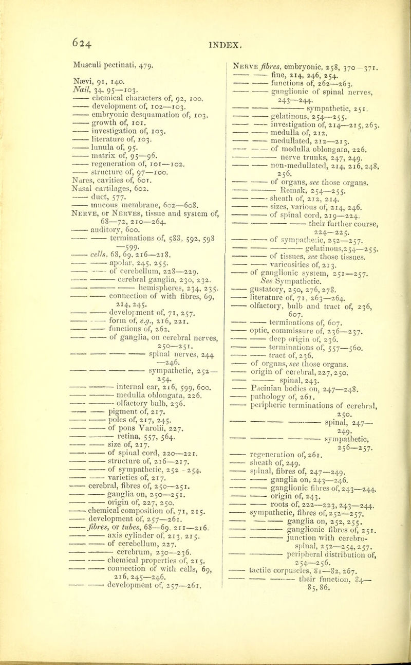 Musculi pectinati, 479, Nievi, 91, 140. Nail, 34, 95—103. chemical characters of, 92, 100. development of, 102—103. embryonic desquamation of, 103. growth of, 101. investigation of, 103. • literature of, 103. lunula of, 95. matrix of, 95—96. regeneration of, loi—102. structure of, 97—loo. Nares, cavities of, 60 t. Nasal cartilages, 602. duct, 577. mucous membrane, 602—608. Nerve, or Nerves, tissue and system of^ 68—72, 210—264. auditory, 600. . terminations of, 588, 592, 598 „ —599. cells, 68, 69, 216—218. apolar, 245, 255. . ,— of cerebellum, 228—229, cerebral ganglia, 230, 232. hemispheres, 234, 235. • connection of with fibres, 69, 214, 245. development of, 71, 257. form of, e.g., 216, 221. functions of, 262. — of ganglia, on cerebral nerves, 250—251. • spinal nerves, 244 —246. sympathetic, 252— 254. — internal ear, 216, 599, 600, ■— medulla oblongata, 226. olfactory bulb, 236. pigment of, 217. poles of, 217, 245. of pons Varolii, 227. retina, 557, 564. size of, 217. of spinal cord, 220—221. structure of, 216—217. of sympathetic, 252 - 254. varieties of, 217. cerebral, fibres of, 250—251. ganglia on, 250—251, origin of, 227, 250. . chemical composition of, 71, 215. development of, 257—261. fibres, or tubes, 68—69, 211—216, axis cylinder of, 213, 215. of cerebellum, 227. cerebrum, 230—236. chemical properties of, 215. connection of with cells, 69, 216, 245—246. ' development of, 257—261, Nerve es, embryonic, 258, 370- 371. fine, 214, 246, 254. functions of, 262—263. ganglionic of spinal nerves, 243—244. sympathetic, 251. gelatinous, 254—255. investigation of, 214—215,263. medulla of, 212, — medullated, 212—213. ■ of medulla oblongata, 226. — nerve trunks, 247, 249. non-meduUated, 214, 216, 248, 256. ■ of organs, see tliose organs. — Kemak, 254—255. sheath of, 212, 214. -~ sizes, various of, 214, 246. _ of spinal cord, 219—224. 1\-iq\y further course, 224—225. of sympat];e:ic, 252—257. ■ gelatinous,254—255. _ of tissues, see those tissues. varicosities of, 213. of ganglionic system, 251—257. See Sympathetic. gustatory, 250, 276, 278. literature of, 71, 263—264. olfactory, bulb and tract of, 236, 607. terminations of, 607. optic, commissure of, 236—237. deep origin of, 236. -— ■ terminations of, 557—560.  tract of, 236. of organs, see those organs. —origin of cerebral, 227,250. spinal, 243. Pacinian bodies on, 247—248. pathology of, 261. ' peripheric terminations of cerebral, 250, 249. ^'^ sysnpathetic, 256-257. regeneration of, 261. slieath of, 249, sjfinal, fibres of, 247—249. . , ganglia on, 243—246. . ganglionic fibres of, 243—244, ■ origin of, 243. • roots of, 222—223, 243—244, sympathetic, fibres of, 252—257. ■ ganglia on, 252, 255. ganglionic fibres of, 251, ■ ■ junction with cerebro- spinal, 252—254, 257. peripheral distribution of, 254—256. tactile corpuscles, 81—82, 267. — their function, 84— 85,86.