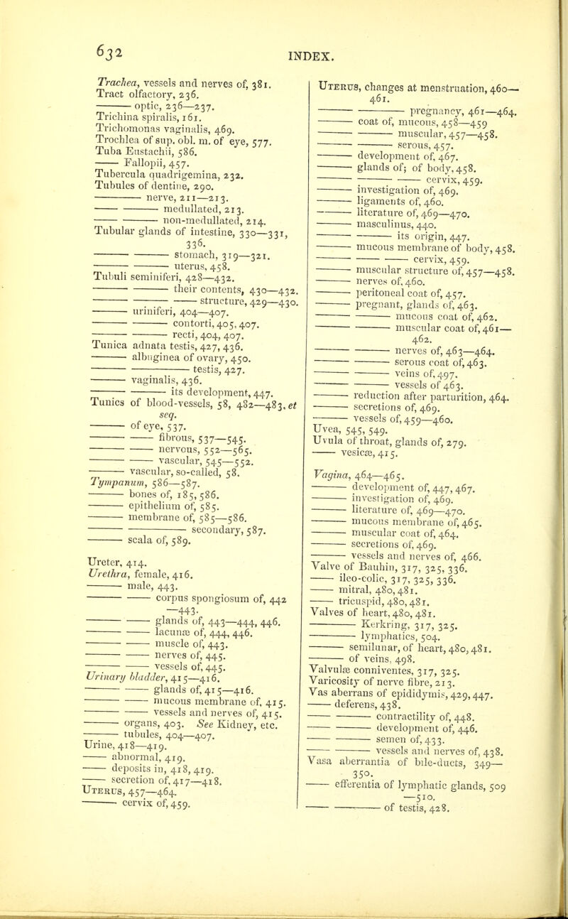 Trachea, vessels and nerves of, 381. Tract olfactory, 236. optic, 236—237. Trichina spiralis, 161, Trichomonas vaginalis, 469. Trochlea of sup. obi. m. of eye, 577, Tuba Eustachii, 586. Fallopii, 457. Tubei'cula quadrigemina, 232. Tubules of dentine, 290. nerve, 211—213. • medullated, 213. non-medullated, 214. Tubular glands of intestine, 330—331, 33Ö. stomach, 319—321. ■ uterus, 458. Tubuli seminiferi, 428—432. their contents, 430—432. structure, 429—430, uriniferi, 404—407. ■ • contorti, 405,407. ■ recti, 404, 407. Tunica adnata testi?, 427, 436. ■ albuginea of ovary, 450. ■ testis, 427. vaginalis, 436, its development, 447. Tunics of blood-vessels, 58, 482—483, e# seq. of eye, 537. fibrous, 537—545. nervous, 552—565. vascular, 545—552. • vascular, so-called, 58. Tympanum, 586—587. bones of, 185,586. epithelium of, 585. • • membrane of, 585—586. secondary, 587. scala of, 589. Ureter, 414, Urethra, female, 416. ■ male, 443. corpus spongiosum of, 442 —443. • glands of, 443—444, 446. ■ lacunas of, 444, 446. ■ muscle of, 443. ■ nerves of, 445, vessels of, 445. Urinary bladder, ^—416. ■ glaads of, 415—416. mucous membrane of, 415, vessels and nerves of, 415. ■ organs, 403. See Kidney, etc. —' tubules, 404—407. Urine, 418—419. abnormal, 419. • deposits in, 418,419. secretion of, 417—418. Uterus, 457—464. ■ cervix of, 459. Uterus, changes at menstruation, 460— 461. pregnancy, 461—464. coat of, mucous, 458—459 ■ muscular, 457—458. ■ serous, 457. development of, 467. ■ • glands of; of body, 458. — cervix, 459. ■ investigation of, 469. ligaments of, 460. literature of, 469—470. masculinus, 44,0. ■ its origin, 447. ■ mucous membrane of body, 458. cervix, 459. muscular structure of, 457—458, ■ nerves of, 460. ■ peritoneal coat of, 457. pregnant, glands of, 463. ■ mucous coat of, 462. • muscular coat of, 461— 462. ~ • nerves of, 463—464, ■ serous coat of, 463. ■ ■ veins of, 497. vessels of 463. reduction after parturition, 464. ■ secretions of, 469. vessels of, 459—460. Uvea, 545, 549. Uv ula of throat, glands of, 279. vesicas, 415. Vagina, 464—465. development of, 447,467. ■ investigation of, 469. literature of, 469—470. mucous membrane of, 465. • muscular coat of, 464. ■ secretions of, 469, vessels and nerves of, 466. Valve of Bauhin, 317, 325, 336. ' ileo-colic, 317, 325, 336. mitral, 480,481. tricuspid, 480,481, Valves of heart, 480, 481. ■—■ Kerkring, 317, 325. lymphatics, 504. semilunar, of heart, 480^ 481. of veins, 498. Valvulie conniventes, 317, 325. Varicosity of nerve fibre, 213. Vas aberrans of epididymis, 429,447. deferens, 438. contractility of, 448. development of, 446. semen of, 433. ■ vessels and nerves of, 438. Vasa aberrantia of bile-ducts, 349— 350. efferentia of lymphatic glands, 509 ' of testis, 428.