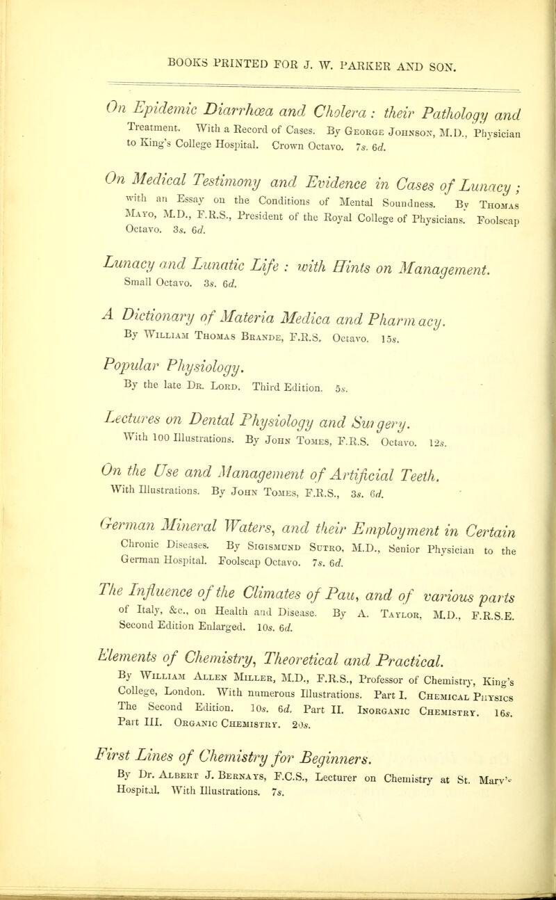 BOOKS PRINTED FOR J. W. PARKER AXD SON. 0?i Epidemic Diarrhoea and Cholera: their Pathology and Treatment. With a Record of Cases. By George Johnsox, M.D., Physician to King's College Hospital. Crown Octavo. 7s. 6d. On Medical Testimony and Evidence in Cases of Lunacy; with an Essay on the Conditions of Mental Soundness. Bv Thomas Mayo, M.D., F.R.S., President of the Royal College of Physicians.' Foolscap Octavo. 3s. Qd. Lunacy and Lunatic Life : with Hints on Management. Small Octavo. 3s. Qd. A Dictionary of Materia Medica and Pharmacy. By William Thomas Brande, F.R.S. Octavo. 15s. Popular Physiology. By the late Dr. Lord. Third Edition, bs. Lectures on Dental Physiology and Swgery. With 100 Illustrations. By John Tomes, F.R.S. Octavo. \2s. On the Use and Management of Artificial Teeth. With Illustrations. By John Tomes, F.R.S., 3s. Qd. German Mineral Waters, and their Employment in Certain Chronic Diseases. By Sigismund Sutro, M.D., Senior Physician to the German Hospital. Foolscap Octavo. 7s. 6(/. The Lnfluence of the Climates of Pau, and of various parts of Italy, &c., on Health and Disease. By A. Taylor, M.D., F.R.S.E. Second Edition Enlarged. 10s. 6J. Elements of Chemistry., Theoretical a7id Practical. By William Allen Miller, M.D., F.R.S., Professor of Chemistry, King's College, London. With numerous Illustrations. Part 1. Chemical Püysics The Second Edition. lOs. 6d Part IL Inorganic Chemistry. 16s. Part III. Organic Chemistry. 20s. First Lines of Chemistry for Beginners. By Dr. Albert J. Bernays, F.C.S., Lecturer on Chemistry at St. Mary'- Hospital. With Illustrations. 7s.