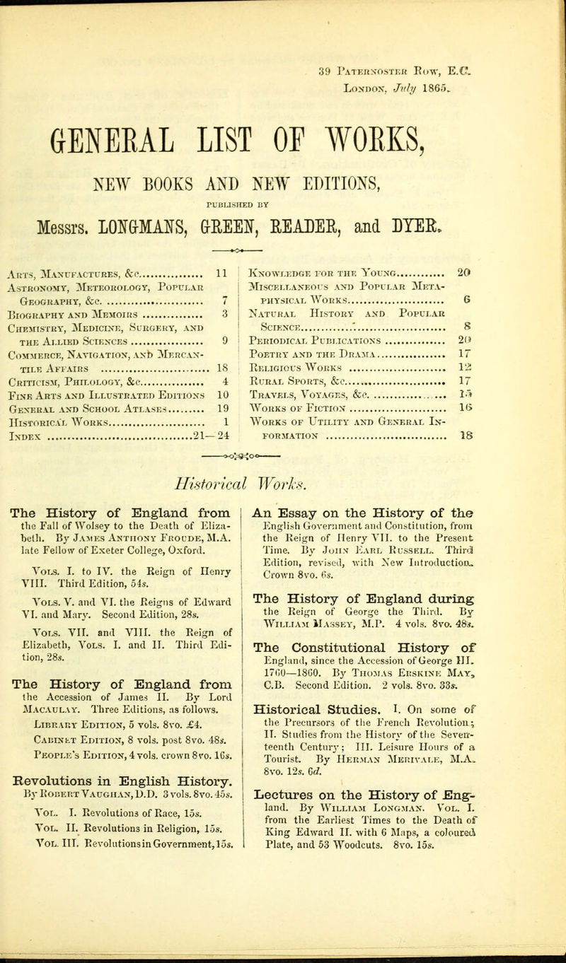 39 Patkuxostku Eow, E.C LoNDOX, Jv.hj 1865. GENEEAL LIST OE WOEKS, NEW BOOKS AND NEW EDITIONS, rUliLISHED liY Messrs. I01f&MA¥S, &REElf, READER, and DYER, Arts, Manvfactures, &o 11 Astronomy, Mkteokoi.ogy, Popular Geography, &c 7 ElOGRAPHY AND MeMOIRS 3 Chemistry, Medicixk, Slkgehy, axd THE Ai.ElED SCIEXCES 9 Com:merce, Navigation, Axb Mercax- TII.E AfI AIRS IS Criticism, Phieoeogy, &c' 4 Fixe Arts axd Ielxjstkated Editioxs 10 Gexerae axd School Atlases 19 Historical Works 1 IxDEX 21-24 Kxowledge for the Youxg 20 ; 3riSCELEAXE0rS AXD POPULAR 3IeTA- j PHYSICAL Works 6 j Natural History axd Popular \ SCIEXCE 8 '• Periodical Publicatioxs 2(» Poetry AXD the I)rA:\rA 17 PiELiGious Works 12 EuRAL Sports, &c 17 Travels, Voyages, &e . I» Works of Fictiox 1(> Works of Utility axd Gexeral In- form atiox 18 /-3=Joc //isio rica I Wo rls. The History of England from the Fall of Wolsey to the Death of Eliza- belli. By Ja:mes Anthony Froude, M.A. late Fellow of Exeter College, Oxford. YoT>s. I. to IV. the Reign of Henry VHI. Third Edition, 54s. Vols. V. and VI. the Reigns of Ed'.vard VI. and Mary. Second Edition, 28s. Vols. VH. and VHI. the Reign of Elizabeth, Vols. I. and II. Third Edi- tion, 28s. The History of England from the Accession of James II. By Lord Macaulay. Three Editions, as follows. Librap.y Editiox, 0 vols. 8vo. £4. Caeixet Edition, 8 vols, post 8vo. 48*. People's Edition, 4 vols, crown 8 vo. 16s. Revolutions in English History. By RoiJERT Vaughan, D.D. 3 vols. 8vo. 45s. Vol. I. Revolutions of Race, 15s. Vol. II. Revolutions in Religion, 15s. Vol. III. Revolutions in Govemment,l5s. j An Essay on the History of the I l^ngli.sh Government and Constitution, from I the Reign of Henry VII. to the Present Time. By Juiiv ICarl Russell. Thini Edition, revised, Avith Xew Introduction^ Crovrn 8vo. 6s. 1 I The History of England during the Reign of George the Third. By William IIassey, M.P. 4 vols. 8vo. 48s. The Constitutional History of England, since the Accession of George HI, j 17GÜ—18G0. By Thomas Erskine May, I C.B. Second Edition. 2 vols. 8vo. 33s. I Historical Studies. P On some of j the Precursors of tlie French Revolution^ I II. Studies from the History of tlie Severr- teonth Century; III. Leisure Hours of a Tourist. By Herman Merivale, M.A=. I 8vo. 12s. 1 Lectures on the History of Eng- land. By William Longman. Vol. I. from the Earliest Times to the Death of King Edward II. with 6 Maps, a coloured Plate, and 53 Woodcuts. 8vo. 15s.