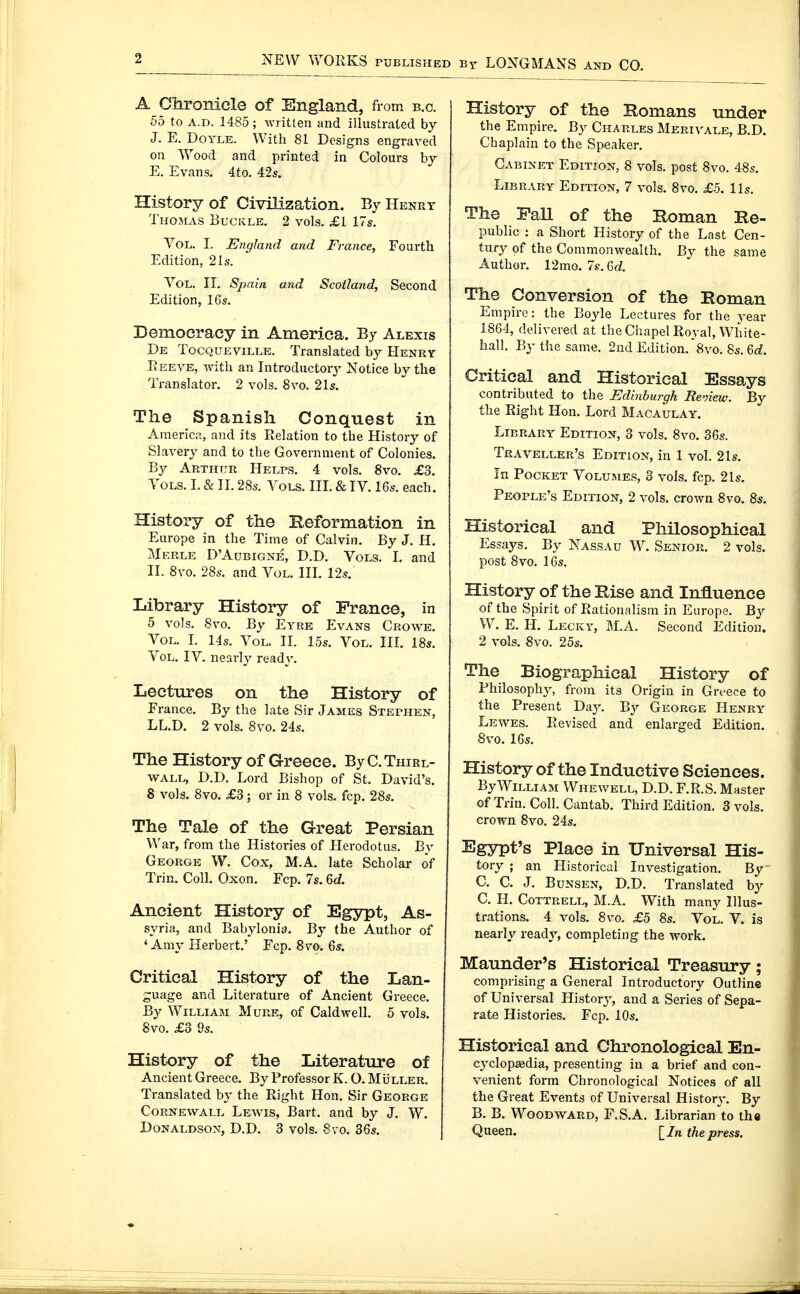 A Chronicle of England, from b.c. 55 to A.D. 1485 ; written and illustrated by J. E. Doyle. With 81 Designs engraved on Wood and printed in Colours by E. Evans. 4to. 42s. History of Civilization. By Henry Thomas Buckle. 2 vol.s. £1 17s. Vol. I. England and France, Fourth Edition, 21s. Vol. II. Spain and Scotland, Second Edition, 16s. Democracy in America. By Alexis De Tocqueville. Translated by Henry Reeve, with an Introductoiy Notice by the Translator. 2 vols. 8vo. 21s. The Spanish Conquest in America, and its Relation to the History of Slavery and to the Government of Colonies. By Arthitr Helps. 4 vols. 8vo. £3. Vols. I. & II. 28s. Vols. III. & IV. 16s. each. History of the Beformation in Europe in the Time of Calvin. By J. H. Merle D'Aubigne, D.D. Vols. I. and II. 8vo. 28s. and Vol. III. 12s. Library History of France, in 5 vols. 8vo. By Eyre Evans Crowe. Vol. I. 14s. Vol. II. 15s. Vol. III. 18s. Vol. IV. nearly ready. Lectures on the History of France. By the late Sir James Stephen, LL.D. 2 vols. 8vo. 24s. The History of Greece. By C. Thirl- WALL, D.D. Lord Bishop of St. David's. 8 vols, 8vo. £3; or in 8 vols. fcp. 28s. The Tale of the Great Persian War, from the Histories of Herodotus. By George W. Cox, M.A. late Scholar of Trin. Coll. Oxon. Fcp. 7s. 6d. Ancient History of Egypt, As- syria, and Babylonia. By the Author of ' Amy Herbert.' Fcp. 8vo, 6s. Critical History of the Lan- guage and Literature of Ancient Greece. By William Mure, of Caldwell. 5 vols. 8vo. £3 9s. History of the Literature of Ancient Greece. By Professor K. O. Müller. Translated by the Right Hon. Sir George Cornewall Lewis, Bart, and by J. W. Donaldson, D.D. 3 vols. 8vo. 36s. History of the Bomans under the Empire. By Charles Merivale, B.D. Chaplain to the Speaker. Cabinet Edition, 8 vols, post 8vo. 48s. Library Edition, 7 vols. 8vo. £5. lis. The FaU of the Roman Re- public : a Short History of the Last Cen- tury of the Commonwealth. By the same Author. V2mo.7s.Qid. The Conversion of the Roman Empire: the Boyle Lectures for the j^ear 1864, delivered at the Chapel Royal, White- hall, By the same. 2ud Edition.'Svo. 8s. 6c;. Critical and Historical Essays contributed to the Edinburgh Renew. By the Right Hon. Lord Macaulay. Library Edition, 3 vols. 8vo. 36s. Traveller's Edition, in 1 vol. 21s. In Pocket Volumes, 3 vols. fcp. 21s. People's Edition, 2 vols, crown 8vo. 8s. Historical and Philosophical Essays. By Nassau W. Senior. 2 vols, post 8vo, 16s. History of the Rise and Influence of the Spirit of Rationalism in Europe. By W. E. H. Lecky, M.A. Second Edition. 2 vols. 8vo. 25s. The Biographical History of Philosophy, from its Origin in Greece to the Present Day. By George Henry Lewes. Revised and enlarged Edition. 8vo. 16s. History of the Inductive Sciences. By William Whewell, D.D. F.R.S. Master of Trin. Coll. Cantab. Third Edition. 3 vols, crown 8vo. 24s. Egypt's Place in Universal His- tory ; an Historical Investigation. By C. C. J. Bunsen, D.D. Translated by C. H. CoTTRELL, M.A. With many Illus- trations. 4 vols. 8vo. £5 8s. Vol. V. is nearly readj', completing the work. Maunder's Historical Treasury; comprising a General Introductory Outline of Universal Histor}-, and a Series of Sepa- rate Histories. Fcp. 10s. Historical and Chronological En- cyclopaädia, presenting in a brief and con- venient form Chronological Notices of all the Great Events of Universal Historj-. By B. B. Woodward, F.S.A. Librarian to th« Queen. [/n the press.