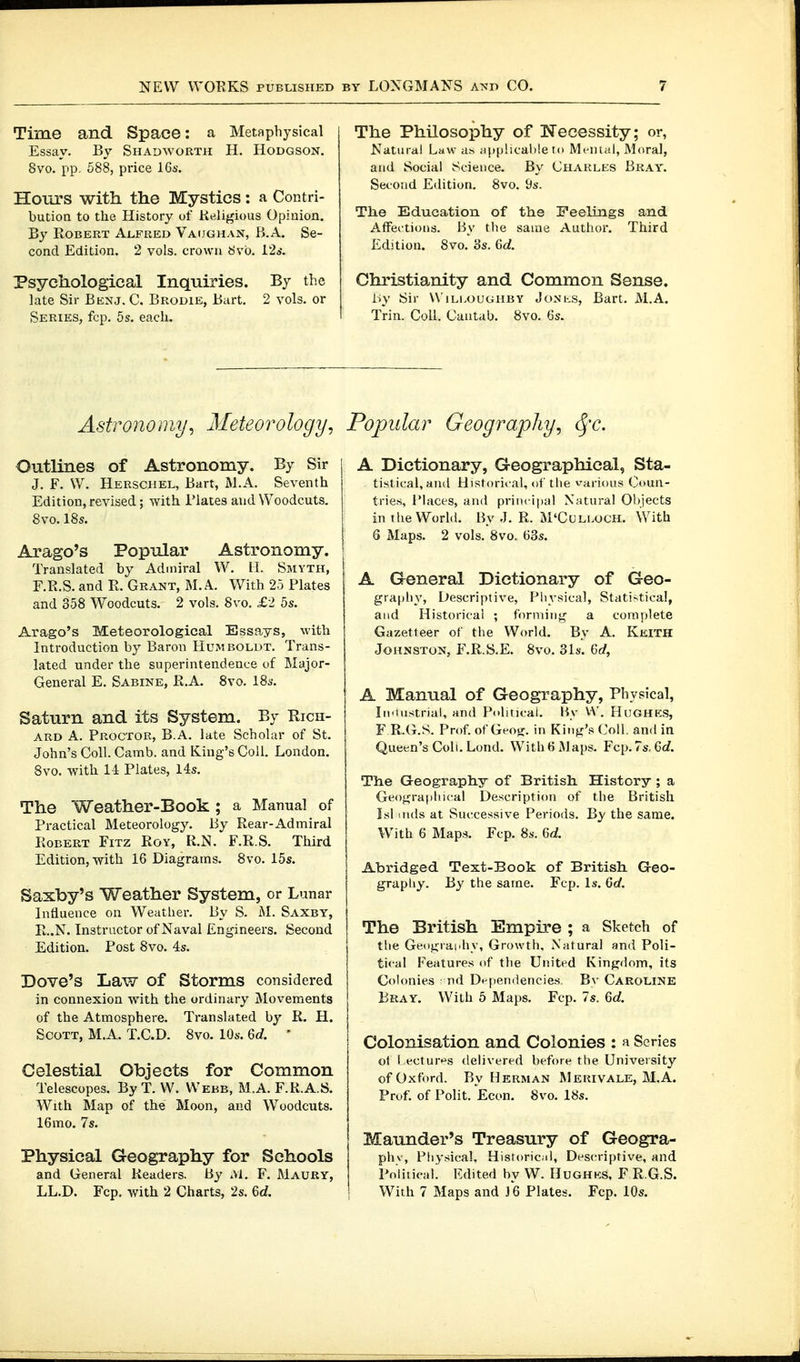 Time and Space: a Metaphysical Essay. By Shadworth H. Hodgson. 8vo. pp. Ö88, price 16s. Hours with the Mystics: a Contri- butioQ to the History of Religious Opinion. By Robert Alfred Vaijghan, B.A. Se- cond Edition. 2 vols, crown b'vo. I2s. Psychological Inquiries. By the late Sir Benj. C. Brodie, Bart, 2 vols, or Series, fcp. 5s. each. The Philosophy of Necessity; or, Natural Law as applicable to Menial, Moral, and Social Science. By Charles Bray. Second Edition. 8vo. 9s. The Education of the Feelings and AfFei'tions. By the same Author. Third Edition. 8vo. 3s. Gd. Christianity and Common Sense. by Sir WiLi.ouGHBY JoNi-.s, Bart. M.A. Trin. Coll. Cantab. 8yo. 6s. Astronomy, Meteorology, Popular Geography, <^'c. Outlines of Astronomy. By Sir J. F. VV. Herschel, Bart, M.A. Seventh Edition, revised; with Plates and Woodcuts. 8vo. 18s. Arago's Popular Astronomy. Translated by Admiral W. H. Smyth, F.R.S. and R. Grant, M.A. With 25 Plates and 358 Woodcuts. 2 vols. 8vo. £2 5s. Arago's Meteorological Essays, with Introduction by Baron Humboldt. Trans- lated under the superintendence of Major- General E. Sabine, R.A. 8vo. 18s. Saturn and its System. By Kich- ARD A. Proctor, B.A. late Scholar of St. John's Coll. Camb. and King's Coil. London. 8vo. with 14 Plates, 14s. The Weather-Book; a Manual of Practical Meteorology. By Rear-Admiral Robert Fitz Roy, R.N. F.R.S. Third Edition, with 16 Diagrams. 8vo. 15s. Saxby's Weather System, or Lunar Influence on Weather. By S. M. Saxby, R..N. Instructor of Naval Engineers. Second Edition. Post 8vo. 4s. Dove's Law of Storms considered in connexion with the ordinary Movements of the Atmosphere. Translated by R. H. Scott, M.A. T.C.D. 8vo. 10s. 6c?. ' Celestial Objects for Common Telescopes. By T. W. Webb, M.A. F.R.A.S. With Rlap of the' Moon, and Woodcuts. 16 mo. 7s. Physical Geography for Schools and General Readers. By M. F. Maury, A Dictionary, Geographical, Sta- ti.stic:al,an(l Historical, of the various Coun- tries, IMaces, and principal Natural 01)iects in the World. By J. R. M'Culloch. With 6 Maps. 2 vols. 8vo. 63s. A General Dictionary of Geo- graphy, Descriptive, Physical, Statistical, and Historical ; forming a complete Gazetteer of the World. By A. Keith Johnston, F.R.S.E. 8vo. 31s. Qd, A Manual of Geography, Physical, lu'instrial, and Political. By V\'. HuGHKS, F R.(i.S. Prof, of Ge'oi;. in King's Coll. and in Queen's Coll. Lond. With H Maps. Fcp.7s, 6c/. The Geography of British. History ; a Geograpliical Description of the British Isl aids at Successive Periods. By the same. With 6 Maps. Fcp. 8s. 6d Abridged Text-Book of British G-eo- grapliy. By the same. Fcp. Is. 6rf. The British Empire ; a Sketch of the Geography, Growth, Natural and Poli- tical Features of the Uin'tcd Kingdom, its Colonies nd Dt-pendencics, Bv Caroline Bray. With 5 Maps. Fcp. 7s. 6c?. Colonisation and Colonies : a Scries of l ecture's delivered before the University of Oxford. By Herman Mefuvale, M.A. Prüf, of Polit. Econ. 8vo. 18s. Maunder's Treasury of Geogra- phv, Physical, Historiciil, Descriptive, and Poliiical. lulited by W. Hughks, F R.G.S.