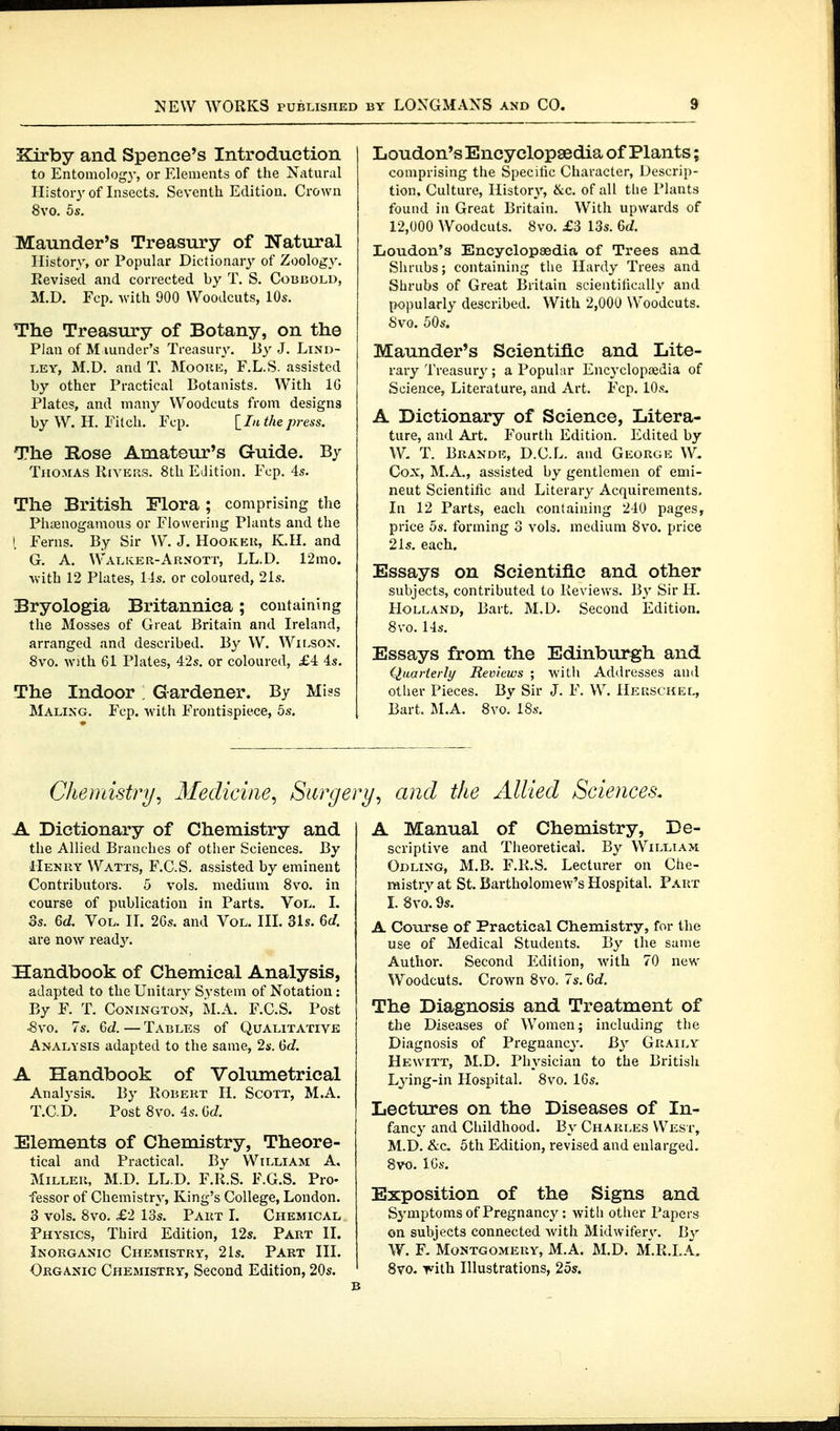 Kirby and Spence's Introduction to Entomology, or Elements of the Natural History of Insects. Seventh Edition. Crown 8vo. 5s. Maunder's Treasury of Natural History, or Popular Dictionary' of Zoology. Revised and corrected by T. S. Cobbold, M.D. Fcp. with 900 Woodcuts, 10s. Tho Treasury of Botany, on the Plan of M lunder's Treasury. By J. Lind- LEY, M.D. and T. Moore, F.L.S. assisted by other Practical Botanists. With IG Plates, and many Woodcuts from designs by W. H. Fitch. Fcp. [^In the press. The Rose Amateur's Guide. By Thomas Rivers. 8th Edition. Fcp. 4s. The British Flora ; comprising the Phasnogamous or Flowering Plants and the i Ferns. By Sir W. J. Hooker, K.H. and G. A. WalivER-Arnott, LL.D. 12mo. -with 12 Plates, Ms. or coloured, 21s. Bryologia Britannica; containing the Mosses of Great Britain and Ireland, arranged and described. By W. Wir^ON. 8vo. with 61 Plates, 42s. or coloured, £4 4s. The Indoor: Gardener. By Miss Maling. Fcp. with Frontispiece, 5s. Loudon's Encyclopaedia of Plants; comprising the Specilic Character, Descrip- tion. Culture, History, &c. of all tlie Plants found in Great Britain. With upwards of 12,000 Woodcuts. 8vo. £3 13s. 6d. Loudon's Encyclopaedia of Trees and Shrubs; containing the Hardy Trees and Shrubs of Great Britain scientilically and popularly described. With 2,000 Woodcuts. Svo. 50s. Maunder's Scientific and Lite- rary Treasury'; a Popular Encycloptedia of Science, Literature, and Art. Fcp. lOs^ A Dictionary of Science, Litera- ture, and Art. Fourth Edition. Edited by T. Brande, D.C.L. and George W. Cox, M.A., assisted by gentlemen of emi- neut Scientific and Literary Acquirements. In 12 Parts, each containing 240 pages, price OS. forming 3 vols, medium 8vo. price 21s, each. Essays on Scientific and other subjects, contributed to Reviews. By Sir H. Holland, Bart. M.D. Second Edition. 8vo. 14s. Essays from the Edinburgh and Quarterly Reviews ; -witli Addresses and other Pieces. By Sir J. F. W. Heksckel, Bart. M.A. Svo. 18s. Chemistry, Medicine, Surge A Dictionary of Chemistry and the Allied Branches of other Sciences. By Henry Watts, F.C.S. assisted by eminent Contributors. 5 vols, medium 8vo. in course of publication in Parts. Vol. I. 3s. 6d. Vol. II. 26s. and Vol. III. 31s. 6d. are now read3'. Handbook of Chemical Analysis, adapted to the Unitary System of Notation: By F. T. CoNiNGTON, M.A. F.C.S. Post •8vo. 7s. 6d. — Tables of Qualitative Analysis adapted to the same, 2i'. Gd. A Handbook of Volumetrical Analysis. By Robert H. Scott, M.A. T.C.D. Post 8vo. 4s. 6d Elements of Chemistry, Theore- tical and Practical. By William A. Miller, M.D. LL.D. F.R.S. F.G.S. Pro- fessor of Chemistry, King's College, London. 3 vols. 8vo. £2 13s. Part I. Chemical Physics, Third Edition, 12s. Part II. Inorganic Chemistry, 21s. Part III. Organic Chemistry, Second Edition, 20s. /, and the Allied Sciences. A Manual of Chemistry, De- scriptive and Theoretical. By William Odling, M.B. F.R.S. Lecturer on Che- raistrv at St. Bartholomew's Hospital. Part I. 8vö. 9s. A Course of Practical Chemistry, for the use of Medical Students. By the same Author. Second Edition, with 70 new Woodcuts. Crown 8vo. 7s. 6c?. The Diagnosis and Treatment of the Diseases of Women; including the Diagnosis of Pregnancy. By Graily Hewitt, M.D. Physician to the British Lying-in Hospital. 8vo. 16s. Lectures on the Diseases of In- fancy and Childhood. By Charles West, M.D. &c. 5th Edition, revised and enlarged. 8vo. 16s. Exposition of the Signs and Symptoms of Pregnancy: with other Papers on subjects connected Avith Midwifery. By W. F. Montgomery, M.A. M.D. M.R.I.A, Svo. viih Illustrations, 2ös.