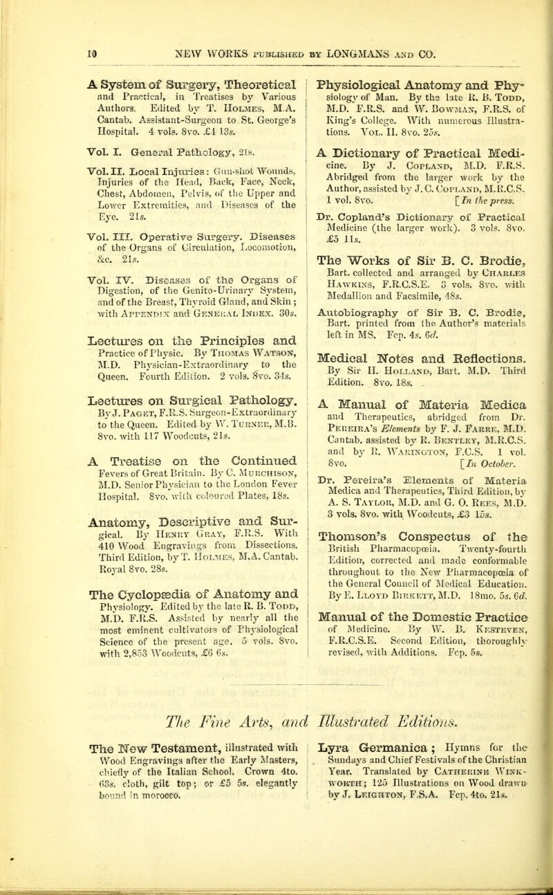 19 A System of Surgery, Theoretical and Praotical, in Treatises by Various Authors. Edited by T. Holmes, M.A. Cantab. Assistant-Surgeon to St. George's Hospital. 4 vols. 8vo. £i 13s. Vol. I. General Patliology, 2ls. Vol. II. LocpJ Injuries: Gun-sliot Woixnds, Injuries of the Head, Back, Face, Neck, Chest, Abdomen, Pelvis, of the Upper and Lower Extremities, and Diseases of the Eye. 21s. VoL III. Operative Surgery- Diseases of the Organs of Circulation, Locomotion, &c. 2ls. Vol. IV. Diseases of the Organs of Digestion, of the Genito-Urinary System, and of the Breast, Thyroid Gland, and Skin ; ^vith ArrENDix and Gemki'.al Index. 30s. Lectures on the Principles and Practice of Physic. By Thomas Watson, M.D. Physician-Extraordinary to the Queen. Fourth Edition. 2 vols. 8vo. ols. Lectures on Surgical Pathology. By J. Paget, F.R.S. Surgeon-Extraordinary to the Queen. Edited by W. Tuunek, M. B. 8vo. with 117 Woodcuts, 21s. A Treatise on the Continued Fevers of Great Britain. By C. M u rchison, xJ.D. Senior Physician to the London Fever Hospital. 8vo, with coloured Plates, 18s. Anatomy, Descriptive and Sur- gical. By Henry Gray, F.R.S. With 410 Wood Engraviiigs from Dissections, Third Edition, byT. Holmes, M.A.Cantab. Royal 8vo. 28s. ' The Cyclopedia of Anatomy and Physiology. Edited by the late R. B. Todr, M.b. F.R.S. Assisted by nearly all the most eminent cultivators of Physiological Science of the present age. 5 vols. 8vo. with 2,853 Woodcuts, £6 6s. j Physiological Anatomy and Phy- ; siology of Man. By the late li. B. Todd, j M.D. F.R.S. and W. Bowman, F.R.S. of I King's College. With numerous Illustra- j tions. Vol. II. 8vo. 25s. I j A Dictionary of Practical Medi- I cine. By J. Copland, M.D. F.R.S. j Abridged from the larger work by the I Author, assisted by J. C. Copland, M.Pv.C.S. j 1 vol. 8vo. In the press. i Dr. Copland's Dictionary of Practical Medicine (the larger work), 3 vols. Svo. £o lis. \ The Works of Sir B. C. Brodie, I Bart, collected and arranged by Charles j Hawkins, F.R.C.S.E. 3 vols. 8vo. with I Medallion and Facsimile, 48s. I Autobiography of Sir B. C. Brodie, I Bart, printed from the Author's materials I left in MS. Fcp. 4s. 6d, Medical Hotes and Reflections, : By Sir II. Holland, Bart. M.D. Third \ Edition. Svo. 18s. . I A Manual of Materia Medica i and Therapeutics, abridged from Dr. Pereira's Elements by F. J. Farre, M.D, I Cantab, assisted by R. Bentlky, M.R.C.S. [ and by R. Waeington, F.CS. 1 vol. I 8vo. October. I Dr. Pereira's Elements of Materia I Medica and Therapeutics, Third Edition, by ; A. S. Taylor, M.D. and G, 0. Rees, M.D. 3 vols. 8vo. with Woodcuts, £3 15s. Thomson's Conspectus of the British Pharmacopceia. Twenty-fourth Edition, corrected and made conformable throughout to the Xew Pharmacopoeia of the General Council of IMedical Education. By E. Lloyd Birkett, M.D. 18mo. 5s. Grf. j Manual of the Domestic Practice I of Medicine. By W. B, Kksteven, I F.R.C.S.E. Second Edition, thoroughly I revised, with Additions. Fcp. 5s. TJie Fine Arts^ and Illustrated Editions. The If ew Testament, illustrated with Wood Engravings after the Early Masters, cliiefiy of the Italian School. Crown 4to. <i8s. cloth, gilt top; or £5 5s. elegantly hound 'n morocco. Lyra Germanica; Hymns for the Sundays and Chief Festivals of the Christian Year. Translated by Catherine Wink- worth; 125 Illustrations on Wood draw© by J. Leighton, F.-S.A. Fcp. 4to. 2Is,