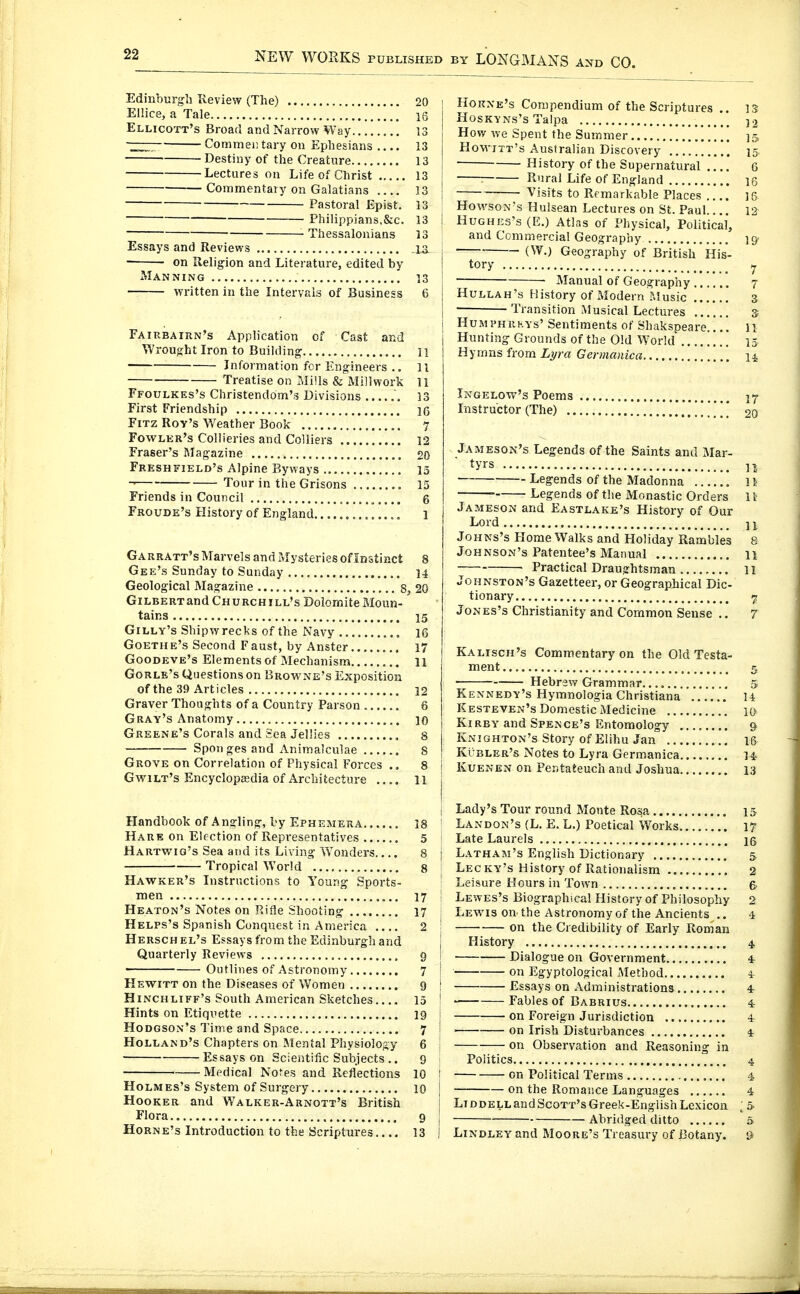 Edinburgh Review (The) 20 Ellice, a Tale 16 Ellicott's Broad and Narrow Way 13 Commeiitary on Ephesians 13 Destiny of the Creature 13 Lectures on Life of Christ 13 Commentary on Galatians 13 Pastoral Epist. 13 Philippians,&c. 13 Thessalonians 13 Essays and Reviews la ■ • on Religion and Literature, edited by Manning 13 written in the IntervpJs of Business 6 Fairbairn's Application of Cast and Wrought Iron to Building 11 Information for Engineers .. 11 ■ Treatise on Mills & Mill work 11 Ffoulkks's Christendom's Divisions 13 First Friendship 16 FiTZ Rov's Weather Book 7 Fowlkr's Collieries and Colliers 12 Fraser's Magazine 20 Freshfield's Alpine Byways 15 Tour in the Grisons , 15 Friends in Council 6 Froude's History of England 1 Garratt's Marvels and Mysteries of Instinct 8 Gee's Sunday to Sunday 14 Geological Magazine 8, 20 GiLBERTand Churchill's DoIomiteMoun- tains 15 Gilly's Shipwrecks of the Navy 16 Goethe's Second Faust, by Anster 17 Goodeve's Elements of Mechanism 11 Gorle's Questions on Browne's Exposition of the 39 Articles 12 Graver Thoughts of a Country Parson .. 6 Gray's Anatomy 10 Greene's Corals and Sea Jellies 8 — Sponges and Animalculae 8 Grove on Correlation of Physical Forces 8 Gwilt's Encyclopeedia of Architecture .... 11 Handbook of Angling, by Ephemera 18 Hare on Election of Representatives 5 Hartwiq's Sea and its Living Wonders.... 8 Tropical World g Hawker's Instructions to Young Sports- men 17 Heaton's Notes on Rifle Shooting 17 Helps's Spanish Conquest in America 2 Kersch el's Essays from the Edinburgh and Quarterly Reviews 9 Outlines of Astronomy 7 Hewitt on the Diseases of Women 9 Hinchliff's South American Sketches 15 Hints on Etiquette 19 Hodgson's Time and Space 7 Holland's Chapters on Mental Physiology 6 Essays on Scientific Subjects .. 9 Medical Notes and Reflections 10 Holmes's System of Surgery 10 Hooker and Walker-Arnott's British Flora 9 Horne's Introduction to the Scriptures.... 13 HoRXE's Compendium of the Scriptures .. 13 Hoskyns's Talpa )2 How we Spent the Summer ];> Hovvitt's Australian Discovery 15 History of the Supernatural .... 6 j : Rural Life of England 16 ; Visits to Remarkable Places ]5 Hovi'SON-s Hulsean Lectures on St. Paul.... 12 I Hughes's (E.) Atlas of Physical, Political, and Ccmm.ercial Geography 19- j — Geography of British His- ! tory y j ■ ' Manual of Geograpiiy 7 I Hullah's History of Modern ?.Iusic 3 j — Transition Musical Lectures s j HuMPHRKYs' Sentiments of Shaksoeare..!! 11 Hunting Grounds of the Old World' 15 Hymns from L)/ra Germanica n Ingelow's Poems 17 Instructor (The) 20 Jameson's Legends of the Saints and M&r- tyrs n Legends of the Madonna 1} Legends of the Monastic Orders 11 Jameson and Eastlake's History of Our Lord 11 Johns's Home Walks and Holiday Rambles 8 Johnson's Patentee's Manual 11 Practical Draughtsman 11 Johnston's Gazetteer, or Geographical Dic- tionary 7 Jones's Christianity and Common Sense .. 7 Kalisch's Comm.entary on the Old Testa- ment 5 Hebrew Grammar 5 Kennedy's Hymnologia Christiana 14 Kesteven's Domestic Medicine 10 Kirby and Spence's Entomology & Knighton's Story of Elihu Jan m Kübler's Notes to Lyra Germanica 14. j Kuenen on Pentateuch and Joshua 13 i ! I Lady's Tour round Monte Rosa 15 ' Landon's (L. E. L.) Poetical Works 17 ' Late Laurels ig j Latham's English Dictionary 5. ; Leg ky's History of Rationalism 2 Leisure Hours in Town q. \ Lewes's Biographical History of Philosophy 2 I Lewis on the Astronomy of the Ancients .. 4 : on the Credibility of Early Roman I History 4 I Dialogue on Government 4 ! on Egyptological Method i ' Essays on Administrations 4r I  Fables of Babrius 4 j on Foreign Jurisdiction 4 j ■ on Irish Disturbances 4 j on Observation and Reasoning in I Politics 4 I on Political Terms 4 j on the Romance Languages 4 j LiDDELLandScoTT'sGreek-EnglishLexicon ;& j Abridged ditto 5 I Lindley and Moore's Treasury of Botany. &