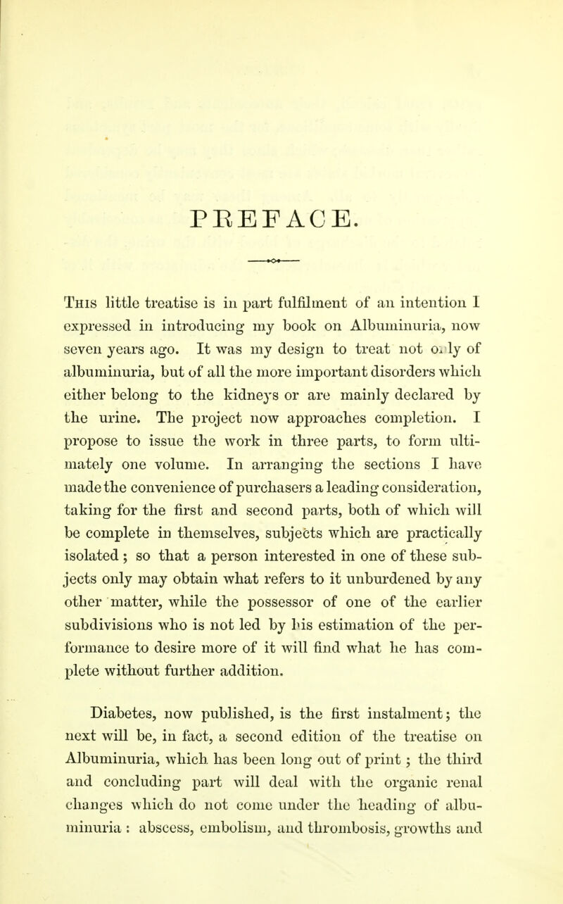 PEE FACE. This little treatise is in part fulfilment of an intention I expressed in introducing' my book on Albuminuria, now seven years ago. It was my design to treat not Ox ly of albuminuria, but of all the more important disorders which either belong to the kidneys or are mainly declared by the urine. The project now approaches completion. I propose to issue the work in three parts, to form ulti- mately one volume. In arranging the sections I have made the convenience of purchasers a leading consideration, taking for the first and second parts, both of which will be complete in themselves, subjects which are practically isolated ; so that a person interested in one of these sub- jects only may obtain what refers to it unburdened by any other matter, while the possessor of one of the earlier subdivisions who is not led by his estimation of the per- formance to desire more of it will find what he has com- plete without further addition. Diabetes, now published, is the first instalment; the next will be, in fact, a second edition of the treatise on Albuminuria, which has been long out of print; the third and concluding part will deal with the organic renal changes which do not come under the heading of albu- minuria : abscess, embolism, and thrombosis, growths and