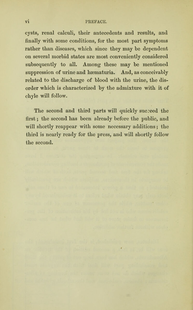 cysts, renal calculi, their antecedents and results, and finally with some conditions, for the most part symptoms rather than diseases, which since they may be dependent on several morbid states are most conveniently considered subsequently to all. Among these may be mentioned suppression of urine and hematuria. And, as conceivably related to the discharge of blood with the urine, the dis- order which is characterized by the admixture with it of chyle will follow. The second and third parts will quickly succeed the first; the second has been already before the public, and will shortly reappear with some necessary additions; the third is nearly ready for the press, and will shortly follow the second.