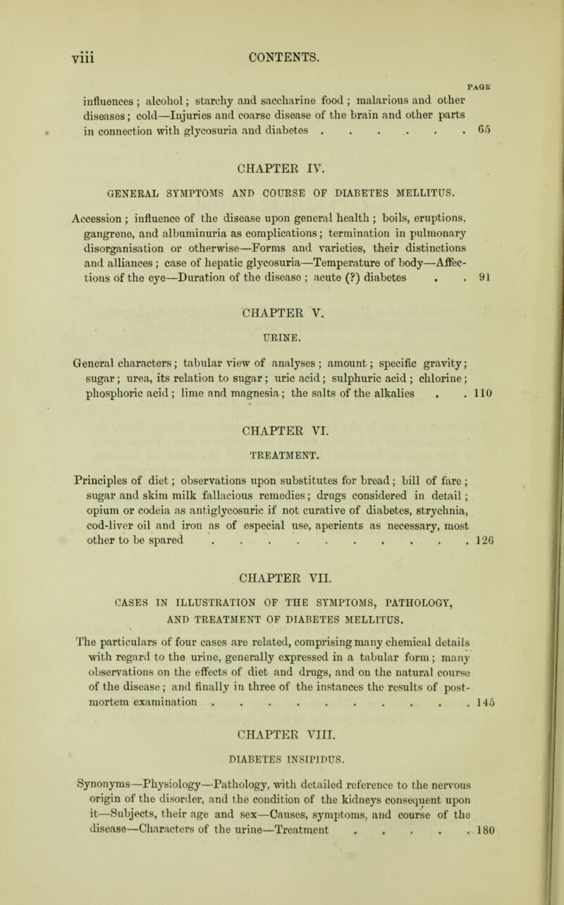 • • • vm CONTENTS. PAQK influences ; alcohol; starchy and saccharine food ; malarious and other diseases; cold—Injuries and coarse disease of the brain and other parts in connection with glycosuria and diabetes . . . .. . .65 CHAPTER IV. GENERAL SYMPTOMS AND COURSE OF DIABETES MELLITUS. Accession ; influence of the disease upon general health ; boils, eruptions, gangreno, and albuminuria as complications; termination in pulmonary disorganisation or otherwise—Forms and varieties, their distinctions and alliances ; case of hepatic glycosuria—Temperature of body—Affec- tions of the eye—Duration of the disease ; acute (?) diabetes . .91 CHAPTER V. URINE. General characters; tabular view of analyses ; amount; specific gravity; sugar; urea, its relation to sugar; uric acid; sulphuric acid ; chlorine; phosphoric acid ; lime and magnesia; the salts of the alkalies . .110 CHAPTER VI. TREATMENT. Principles of diet; observations upon substitutes for bread; bill of fare ; sugar and skim milk fallacious remedies; drugs considered in detail; opium or codeia as antiglycosuric if not curative of diabetes, strychnia, cod-liver oil and iron as of especial use, aperients as necessary, most other to be spared .126 CHAPTER VII. CASES IN ILLUSTRATION OF THE SYMPTOMS, PATHOLOGY, AND TREATMENT OF DIABETES MELLITUS. The particulars of four cases are related, comprising many chemical details with regard to the urine, generally expressed in a tabular form; many observations on the effects of diet and drugs, and on the natural course of the disease; and finally in three of the instances the results of post- mortem examination 145 CHAPTER VIII. DIABETES INSIPIDUS. Synonyms—Physiology—Pathology, with detailed reference to the nervous origin of the disorder, and the condition of the kidneys consequent upon it—Subjects, their age and sex—Causes, symptoms, and course of the disease—Characters of the urine—Treatment 180