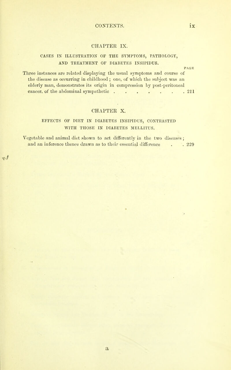 CHAPTER IX. CASES IN ILLUSTRATION OF THE SYMPTOMS, PATHOLOGY, AND TREATMENT OF DIABETES INSIPIDUS. PAGE Three instances are related displaying the usual symptoms and course of the disease as occurring in childhood ; one, of which the subject was an elderly man, demonstrates its origin in compression by post-peritoneal cancer, of the abdominal sympathetic . . . . . . .211 CHAPTER X. EFFECTS OF DIET IN DIABETES INSIPIDUS, CONTRASTED WITH THOSE IN DIABETES MELLITUS. Vegetable and animal diet shown to act differently in the two diseases; and an inference thence drawn as to their essential difference . . 229 a