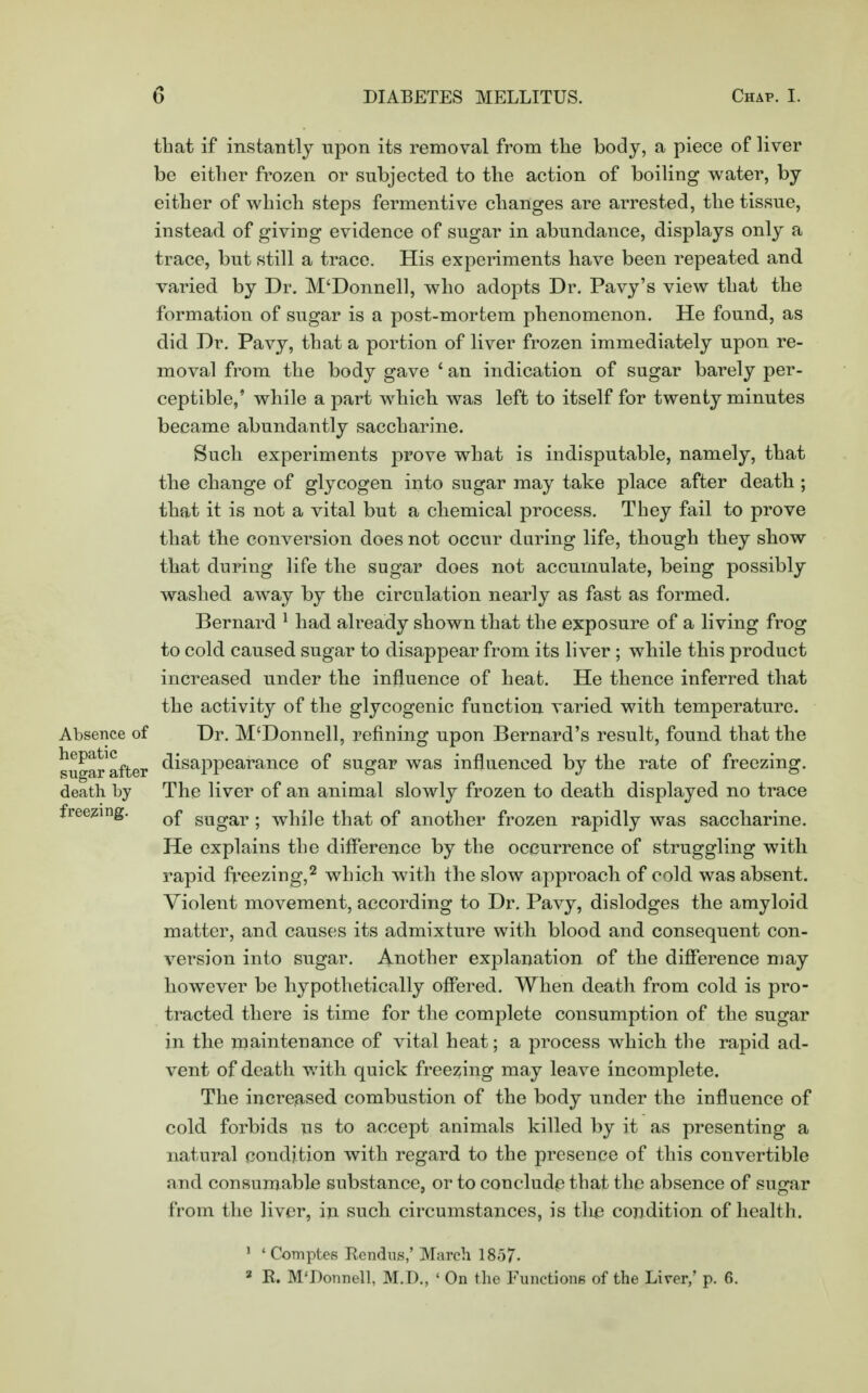 that if instantly upon its removal from the body, a piece of liver be either frozen or subjected to the action of boiling water, by either of which steps fermentive changes are arrested, the tissue, instead of giving evidence of sugar in abundance, displays only a trace, but still a trace. His experiments have been repeated and varied by Dr. M'Donnell, who adopts Dr. Pavy's view that the formation of sugar is a post-mortem phenomenon. He found, as did Dr. Pavy, that a portion of liver frozen immediately upon re- moval from the body gave ' an indication of sugar barely per- ceptible,' while a part which was left to itself for twenty minutes became abundantly saccharine. Such experiments prove what is indisputable, namely, that the change of glycogen into sugar may take place after death ; that it is not a vital but a chemical process. They fail to prove that the conversion does not occur daring life, though they show that during life the sugar does not accumulate, being possibly washed away by the circulation nearly as fast as formed. Bernard 1 had already shown that the exposure of a living frog to cold caused sugar to disappear from its liver ; while this product increased under the influence of heat. He thence inferred that the activity of the glycogenic function varied with temperature. Absence of Dr. M'Donnell, refining upon Bernard's result, found that the sugar after disappearance of sugar was influenced by the rate of freezing, death by The liver of an animal slowly frozen to death displayed no trace freezing. Q£ gUgar . wn{]e that of another frozen rapidly was saccharine. He explains the difference by the occurrence of struggling with rapid freezing,2 which with the slow approach of cold was absent. Violent movement, according to Dr. Pavy, dislodges the amyloid matter, and causes its admixture with blood and consequent con- version into sugar. Another explanation of the difference may however be hypothetically offered. When death from cold is pro- tracted there is time for the complete consumption of the sugar in the maintenance of vital heat; a process which the rapid ad- vent of death with quick freezing may leave incomplete. The increased combustion of the body under the influence of cold forbids us to accept animals killed by it as presenting a natural condition with regard to the presence of this convertible and consumable substance, or to conclude that the absence of sugar from the liver, in such circumstances, is tlie condition of health. 1 ' Comptes Rcndus,' March 1857. 3 R. M'Donnell, M.D., ' On the Functions of the Liver,' p. 6.