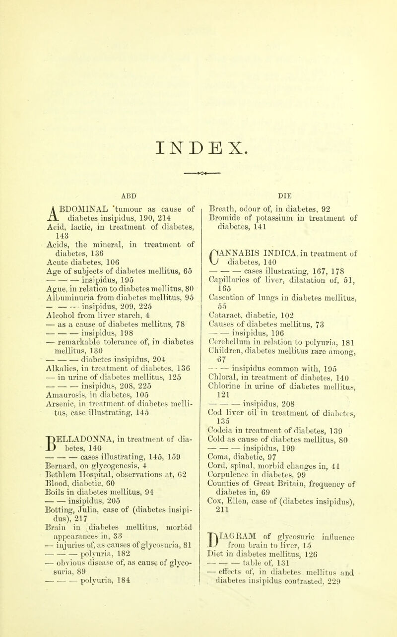 INDEX ABD ABDOMINAL 'tumour as cause of diabetes insipidus, 190, 214 Acid, lactic, in treatment of diabetes, 143 Acids, the mineral, in treatment of diabetes, 136 Acute diabetes, 106 Age of subjects of diabetes mellitus, 65 — insipidus, 195 Ague, in relation to diabetes mellitus, 80 Albuminuria from diabetes mellitus, 95 — insipidus, 209, 225 Alcohol from liver starch, 4 — as a cause of diabetes mellitus, 78 insipidus, 198 — remarkable tolerance of, in diabetes mellitus, 130 diabetes insipidus, 204 Alkalies, in treatment of diabetes, 136 —• in urine of diabetes mellitus, 125 insipidus, 208, 225 Amaurosis, in diabetes, 105 Arsenic, in treatment of diabetes melli- tus, case illustrating, 145 BELLADONNA, in treatment of dia- betes, 140 cases illustrating, 145, 159 Bernard, on glycogenesis, 4 Bethlem Hospital, observations at, 62 Blood, diabetic, 60 Boils in diabetes mellitus, 94 insipidus, 205 Botting, Julia, case of (diabetes insipi- dus), 217 Brain in ^diabetes mellitus, morbid appearances in, 33 — injuries of, as causes of glycosuria, 81 polyuria, 182 — obvious disease of, as cause of glyco- suria, 89 polyuria, 184 DIE Breath, odour of, in diabetes, 92 Bromide of potassium in treatment of diabetes, 141 CANNABIS INDICA. in treatment of \J diabetes, 140 cases illustrating, 167, 178 Capillaries of liver, dilatation of, 51, 165 Caseation of lungs in diabetes mellitus, 55 Cataract, diabetic, 102 Causes of diabetes mellitus, 73 insipidus, 196 Cerebellum in relation to polyuria, 181 Children, diabetes mellitus rare among, 67 insipidus common with, 195 Chloral, in treatment of diabetes, 140 Chlorine in urine of diabetes mellitus, 121 insipidus, 208 Cod liver oil in treatment of diabetes, 135 Codeia in treatment of diabetes, 139 Cold as cause of diabetes mellitus, 80 insipidus, 199 Coma, diabetic, 97 Cord, spinal, morbid changes in, 41 Corpulence in diabetes, 99 Counties of Great Britain, frequency of diabetes in, 69 Cox, Ellen, case of (diabetes insipidus), 211 DIAGRAM of glycosuric influence from brain to liver, 15 Diet in diabetes mellitus, 126 table of, 131 — effects of, in diabetes mellitus and diabetes insipidus contrasted, 229