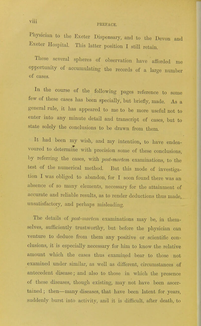 PREFACE. Pliysician to the Exeter Dispensary, and to the Devon and Exeter Hospital. This latter position I still retain. These several spheres of observation have ' afforded me opportunity of accumulating the records of a large number of cases. In the course of the foUowing pages reference to some few of these cases has been speciaUy, but briefly, made. As a general rule, it has appeared to me to be more useful not to enter into any minute detail and transcript of cases, but to state solely the conclusions to be drawn from them. It had been my wish, and my intention, to have endea- voured to determine with precision some of tliese conclusions, l:)y referring the cases, with post-mortem examinations, to the test of the numerical method. But this mode of investiga- tion I was obliged to abandon, for I soon found there was an absence of so many elements, necessary for the attainment of accurate and reliable results, as to render deductions thus made, unsatisfactory, and perhaps misleading. The details of post-mortem examinations may be, in them- selves, sufficiently trustworthy, but before the physician can venture to deduce from them any positive or scientific con- clusions, it is especially necessary for him to know the relative amount which the cases thus examined bear to those not examined under similar, as well as different, circumstances of antecedent disease; and also to those in which the presence of these diseases, though existing, may not have been ascer- tained ; then—many diseases, that have been latent for years, suddenly burst into activity, and it is difficult, after death, to