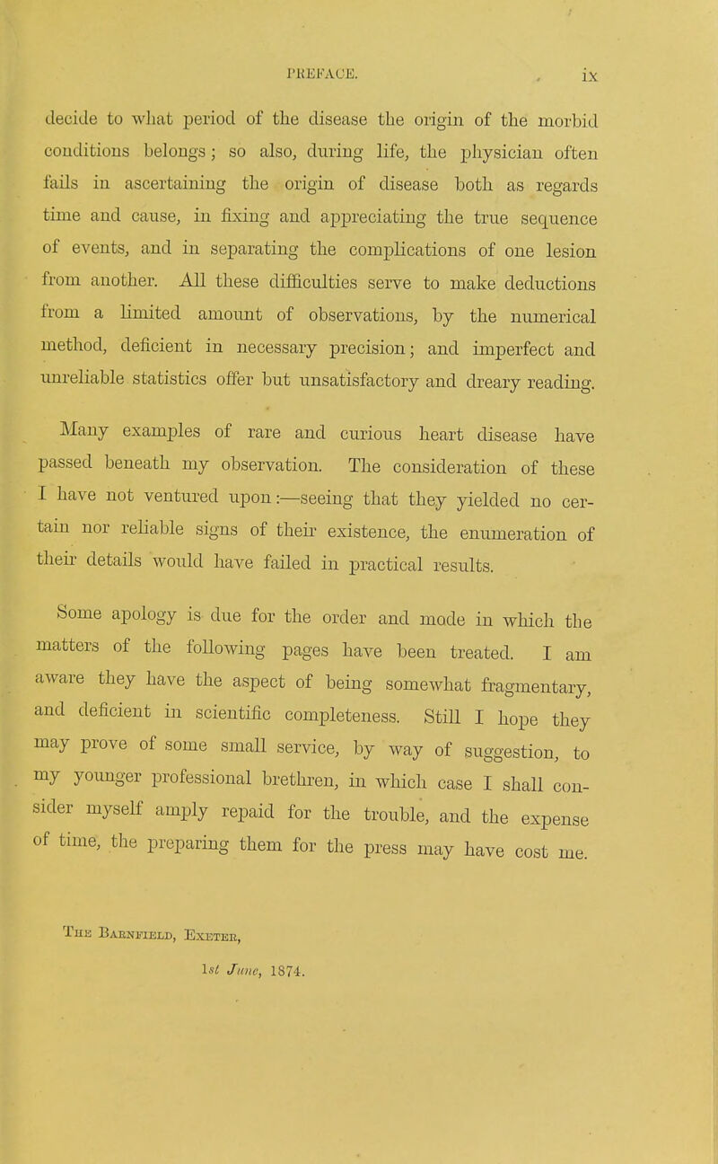 decide to wliat period of the disease the origin of the morbid couditious belongs; so also, during life, the physician often fails in ascertaining the origin of disease both as regards time and cause, in fixing and appreciating the true sequence of events, and in separating the complications of one lesion from another. All these difdculties serve to make deductions from a limited amount of observations, by the numerical method, deficient in necessary precision; and imperfect and unreliable statistics offer but unsatisfactory and dreary reading. Many examples of rare and curious heart disease have passed beneath my observation. The consideration of these I have not ventured upon:—seeing that they yielded no cer- tain nor reliable signs of their existence, the enumeration of their details would have failed in practical results. Some apology is due for the order and mode in which the matters of the following pages have been treated. I am aware they have the aspect of being somewhat fragmentary, and deficient in scientific completeness. Still I hope they may prove of some small service, by way of suggestion, to my younger professional brethren, in which case I shall con- sider myself amply repaid for the trouble, and the expense of time, the preparing them for the press may have cost me. The BAENlflELD, EXETEE, Is^ June, 1874.