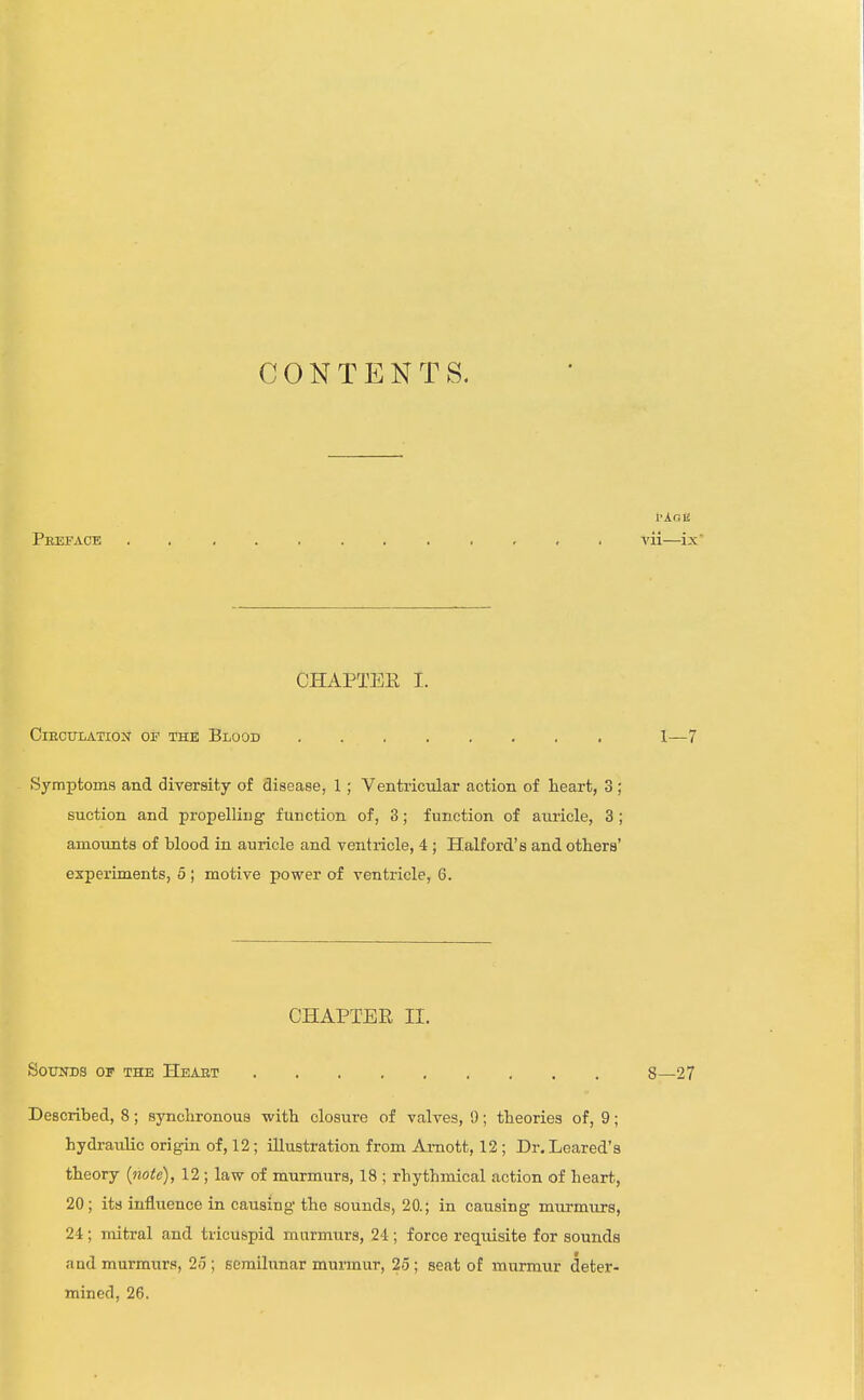 CONTENTS. I-AOE Peefacb , , , . yii—ix CHAPTEE I. ClEOULATION OP THK BlOOD 1—7 Symptoms and diversity of disease, 1; Ventricular action of heart, 3; suction and propelling function of, 3; function of auricle, 3 ; amounts of blood in auricle and ventricle, 4 ; Halford's and others' experiments, 5 ; motive power of ventricle, 6. CHAPTER II. SOUITDS OF THE HeAET 8—27 Described, 8; synchronous with closure of valves, 9; theories of, 9; hydi-aulic origin of, 12; illustration from Ai-nott, 12 ; Dr, Leared's theory {note), 12; law of murmurs, 18 ; rhythmical action of heart, 20; its influence in causing tho sounds, 20.; in causing murmurs, 24; mitral and tricuspid murmurs, 24; force requisite for sounds and murmurs, 25 ; semilunar murmur, 25; seat of murmur deter- mined, 26.