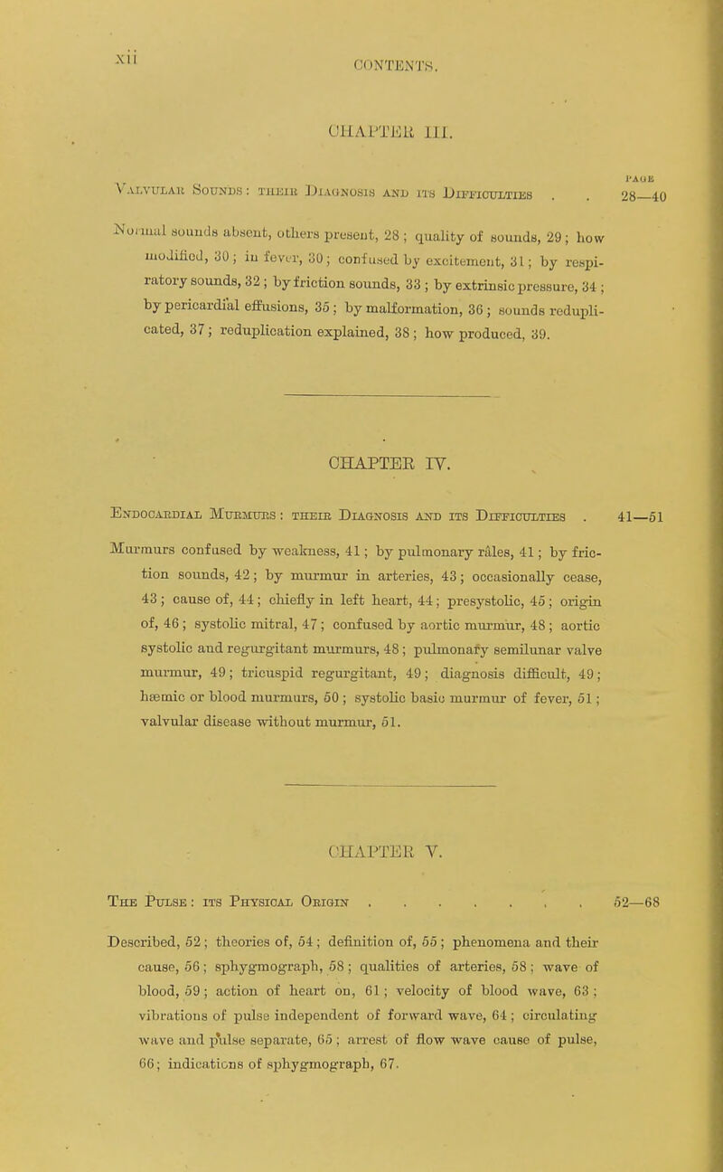 CONTENTS. UHAPTEU Hi. V'.u.vuLAK Sounds : Tiuiiii DiAUNOsia anu i'J'b Difficulties NoMUcil souuda absent, others present, 28 ; quality of sounds, 29 ; how moJmoJ, 30; iu fevir, 30; confu.sod by excitement, 31; by respi- ratory sounds, 32; by friction sounds, 33 ; by extrinsic pressure, 34 ; by pericardial effusions, 35; by malformation, 36; sounds redupli- cated, 37; reduplication explained, 38 ; how produced, 39. CHAPTEE IV. Endocaediai MuEMims ; theie Diagnosis and its Difficulties . 41—61 Murmurs confused by weakness, 41; by pulmonary rales, 41; by fric- tion sounds, 42; by murmur in arteries, 43; occasionally cease, 43; cause of, 44; chieiiy in left heart, 44 ; presystolic, 4o ; orig^in of, 46 ; systolic mitral, 47; confused by aortic murmur, 48 ; aortic systolic and regurgitant murmurs, 48; pulmonafy semilunar valve murmur, 49; tricuspid regurgitant, 49; diagnosis difficult, 49; hsemic or blood murmurs, 50 ; systolic basic murmur of fever, 61; valvular disease without murmur, 51. CHAPTER V. The Pulse : its Physical Oeigin ,52—68 Described, 62; theories of, 54 ; definition of, 66 ; phenomena and their cause, 56; sphygmograph, 58; qualities of arteries, 58; wave of blood, 59; action of heart on, 61; velocity of blood wave, 63; vibrations of pulse independent of forward wave, 64 ; circulating wave and p\ilse separate, 65 ; arrest of flow wave cause of pulse, 66; indications of s^jhygmograph, 67.