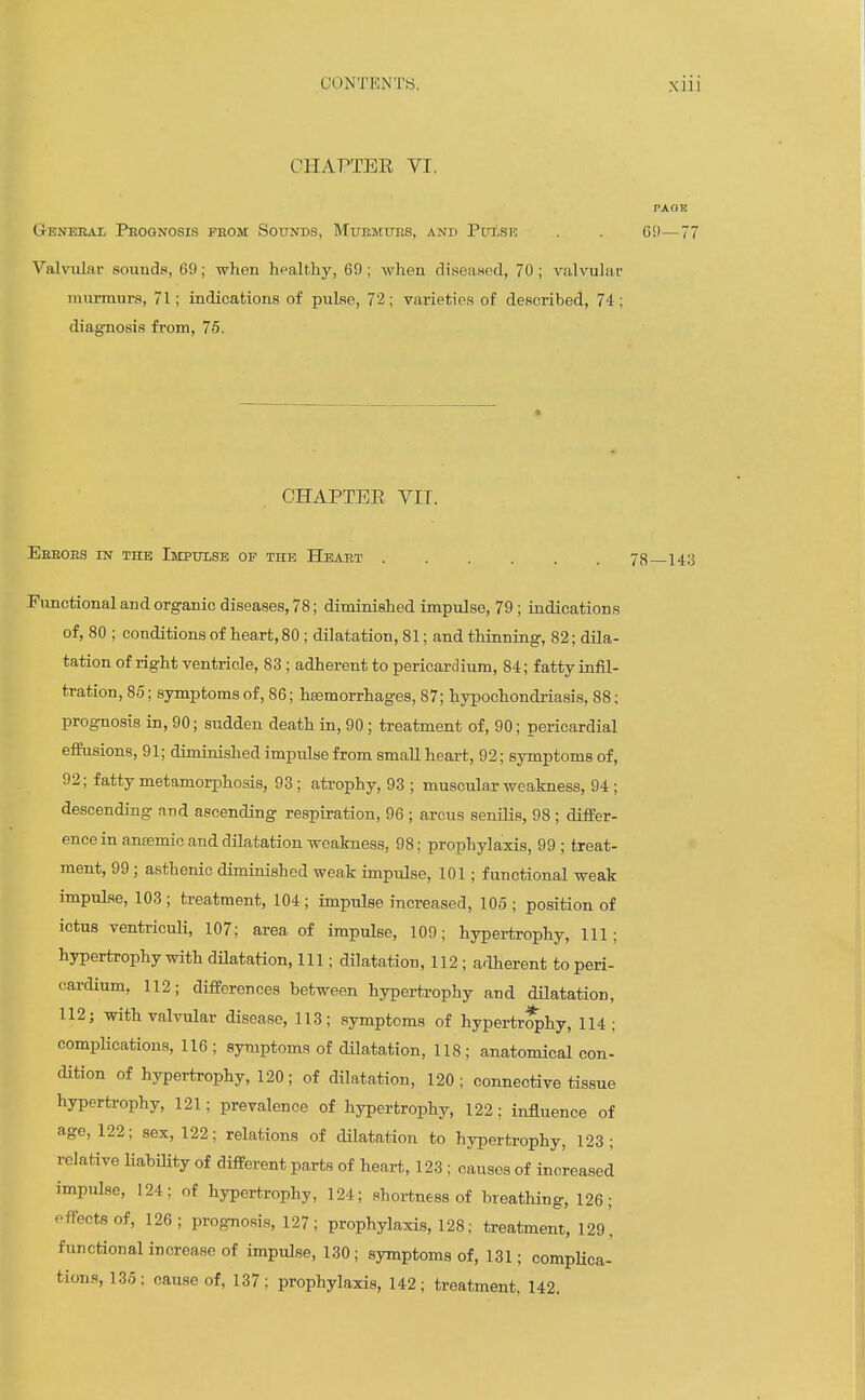 CHAPTER VI. Ctenerai, Prognosis from Sounds, MuEMtiES, and PrasE . . C9- VahiUar sounds, 69; when hpalthy, 69; when diseaned, 70; valvuhvr murmurs, 71; indications of pulse, 72; varieties of described, 74 ; diagnosis from, 76. CHAPTER VIT. Eeroes in the Impulse of the Heart 78 143 Fimctional and organic diseases, 78; diminished impulse, 79 ; indications of, 80 ; conditions of heart, 80 ; dilatation, 81; and thinning, 82; dila- tation of right ventricle, 83 ; adherent to pericardium, 84; fatty infil- tration, 85; symptoms of, 86; haemorrhages, 87; hypochondriasis, 88; prognosis in, 90; sudden death in, 90 ; treatment of, 90; pericardial effusions, 91; diminished impulse from small heart, 92; symptoms of, 92; fatty metamorphosis, 93; atrophy, 93 ; muscular weakness, 94; descending and ascending respiration, 96 ; arcus senilis, 98 ; differ- ence in anaemic and dilatation weakness, 98; prophylaxis, 99 ; treat- ment, 99; asthenic diminished weak impulse, 101; functional weak impulse, 103 ; treatment, 104; impulse increased, 105 ; position of ictus ventriculi, 107; area of impulse, 109; hypertrophy. 111; hypertrophy with dHatation, 111; dilatation, 112; adherent to peri- cardium, 112; differences between hypertrophy and dilatation, 112; with valvular disease, 113; symptoms of hypertr^hy, 114; compHcations, 116; symptoms of dilatation, 118; anatomical con- dition of hypertrophy, 120; of dilatation, 120; connective tissue hypertrophy, 121; prevalence of hypertrophy, 122: influence of age, 122; sex, 122; relations of dilatation to hypertrophy, 123; relative liabiHty of different parts of heart, 123 ; causes of increased impulse, 124; of hypertrophy, 124; shortness of breathing, 126; effects of, 126; prognosi.s, 127; prophylaxis, 128; treatment, I29' functional increase of impulse, 130; symptoms of, 131; compKca- tions, 135; cause of, 137: prophylaxis, 142; treatment, 142.