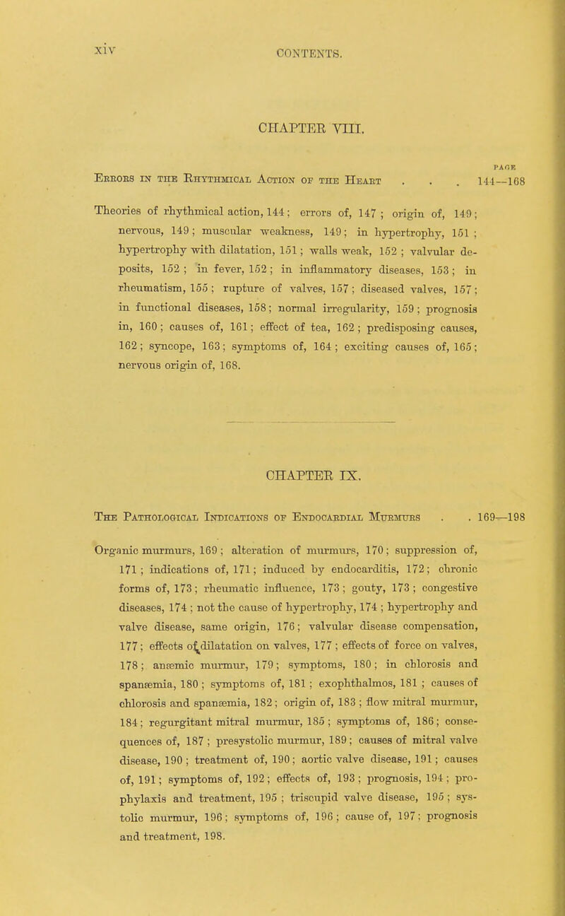 CONTENTS. CHAPTER VIII. PAOK Eeeoes in the Rhythmical Action of the Heart . . . 141—168 Theories of rhythmical action, 144; errors of, 147; origin of, 149; nervous, 149; muscular weakness, 149; in hypertrophy, 151 ; hypertrophy with dilatation, 151; walls weak, 152 ; valvular de- posits, 152 ; in fever, 152 ; in inflammatory diseases, 153; in rheumatism, 155; rupture of valves, 157; diseased valves, 157; in functional diseases, 158; normal irregularity, 159; prognosis in, 160; causes of, 161; effect of tea, 162; predisposing causes, 162; syncope, 163; symptoms of, 164; exciting causes of, 165; nervous origin of, 168. CHAPTER IX. The Pathological Indications of Endocardial Mttemttes . . 169—198 Organic murmurs, 169; alteration of murmurs, 170; suppression of, 171; indications of, l7l; induced by endocarditis, 172; chronic forms of, 173; rheumatic influence, 173; gouty, 173; congestive diseases, 174 ; not the cause of hypertrophy, 174 ; hypertrophy and valve disease, same origin, 176; valvular disease compensation, 177; effects o^dilatation on valves, 177 ; effects of force on valves, 178; anasmic murmur, 179; symptoms, 180; in chlorosis and spansemia, 180 ; symptoms of, 181 ; exophthalmos, 181 ; causes of chlorosis and spansemia, 182; origin of, 183 ; flow mitral mm-mur, 184; regurgitant mitral miirmui-, 185; symptoms of, 186; conse- quences of, 187 ; presystolic mm-mur, 189 ; causes of mitral valve disease, 190 ; treatment of, 190; aoi-tic valve disease, 191; causes of, 191; symptoms of, 192; effects of, 193 ; prognosis, 194; pro- phylaxis and treatment, 195 ; triscupid valve disease, 195 ; sys- tolic murmur, 196; symptoms of, 196; cause of, 197: prognosis and treatment, 198.