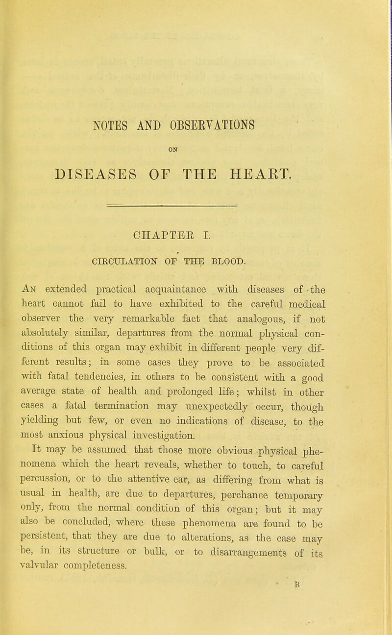 NOTES AND OBSEEYATIONS ON DISEASES OF THE HEART. CHAPTEE I. CIRCULATION OF THE BLOOD. An extended practical acquaintance with diseases of the heart cannot fail to have exhibited to the careful medical observer the very remarkable fact that analogous, if not absolutely similar, departures from the normal physical con- ditions of this organ may exhibit in different people very dif- ferent results; in some cases they prove to be associated with fatal tendencies, in others to be consistent with a sfood average state of health and prolonged life; whilst in other cases a fatal termination may unexpectedly occur, though yielding but few, or even no indications of disease, to the most anxious physical investigation. It may be assumed that those more obvious physical phe- nomena which the heart reveals, whether to touch, to careful percussion, or to the attentive ear, as differing from what is usual in health, are due to departures, perchance temporary only, from the normal condition of this organ; but it may also be concluded, where these phenomena are found to be persistent, that they are due to alterations, as the case may be, in its structure or bulk, or to disarrangements of its valvular completeness. B