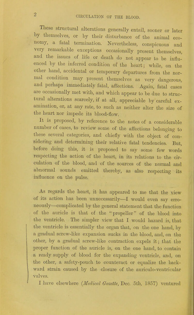 ^ CIRCULATION OF THE BLOOD. These structural alterations generally entail, sooner or later by themselves, or by their distui-bance of the animal eco- nomy, a fatal termination. Nevertheless, conspicuous and very remarkable exceptions occasionally jDresent themselves, and the issues of Ufe or death do not appear to be influ- enced by the inferred condition of the heart; wliile, on the other hand, accidental or temporary departures from the nor- mal condition may present themselves as very dangerous, and perhaps immediately fatal, affections. Again, fatal cases are occasionaUy met with, and wliich appear to be due to struc- tural alterations scarcely, if at aU, appreciable by carefid ex- amination, or, at any rate, to such as neither alter the size of the heart nor impede its blood-flow. It is proposed, by reference to the notes of a considerable number of cases, to review some of the affections belongmg to these several categories, and chiefly with the object of con- sidering and determining their relative fatal tendencies. But, before doing this, it is proposed to say some few words respecting the action of the heart, in its relations to the cir- culation of the blood, and of the sources of the normal and abnormal sounds emitted thereby, as also respecting its influence on the pulse. As regards the heart, it has appeared to me that the view of its action has been unnecessarily—I wovdd even say erro- neously—complicated by the general statement that the function of the auricle is that of the propeller of the blood into the ventricle. The simpler view that I would hazard is, that the ventricle is essentially the organ that, on the one hand, by a gradual screw-lilce expansion sucks in the blood, and, on the other, by a gradual screw-like contraction expels it; that the j)roper function of the auricle is, on the one hand, to contain a ready supply of blood for the expanding ventricle, and, on the other, a safety-pouch to counteract or equalize the back- ward strain caused by the closure of the auriculo-ventricular valves.
