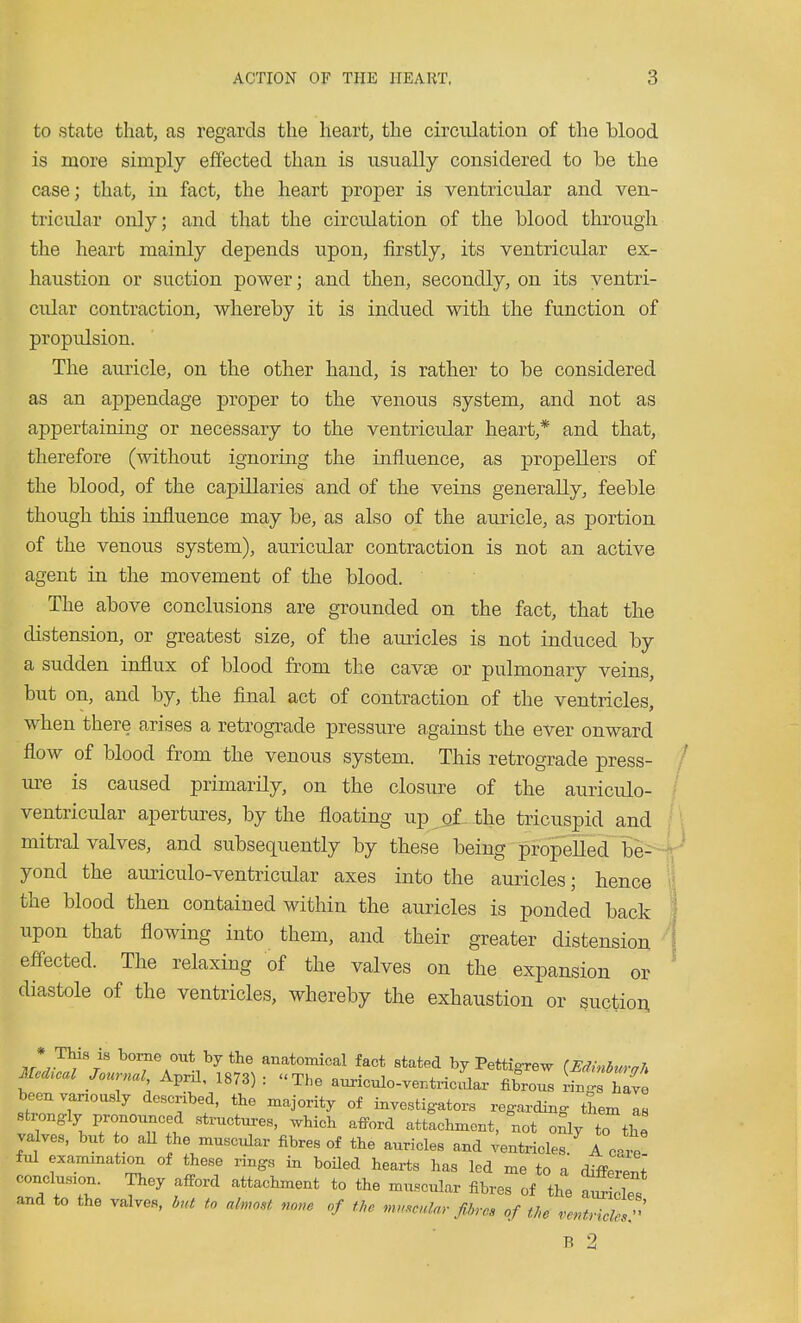 to state that, as regards the heart, the circulation of the blood is more simply effected than is usually considered to be the case; that, in fact, the heart proper is ventricvdar and ven- tricular only; and that the circulation of the blood through the heart mainly depends upon, firstly, its ventricular ex- haustion or suction power; and then, secondly, on its ventri- cular contraction, whereby it is indued with the function of propulsion. The auricle, on the other hand, is rather to be considered as an appendage proper to the venous system, and not as appertaining or necessary to the ventricular heart,* and that, therefore (without ignoring the influence, as propellers of the blood, of the capillaries and of the veins generally, feeble though this influence may be, as also of the auricle, as portion of the venous system), auricular contraction is not an active agent in the movement of the blood. The above conclusions are grounded on the fact, that the distension, or greatest size, of the auricles is not induced by a sudden influx of blood from the cavte or pulmonary veins, but on, and by, the final act of contraction of the ventricles, when there arises a retrograde pressure against the ever onward flow of blood from the venous system. This retrograde press- m-e is caused primarily, on the closure of the auriculo- ventricular apertures, by the floating up _q£. the tricuspid and mitral valves, and subsequently by these being propelled be-- yond the auriculo-ventricular axes into the auricles; hence the blood then contained within the auricles is ponded back upon that flowing into them, and their greater distension efl-ected. The relaxing of the valves on the expansion or diastole of the ventricles, whereby the exhaustion or suction , * borne out by the anatomical fact stated by Pettigrew {Edinhurah Medial Journal Aprf 1873) : The auxiculo-ventxiclr fibrous LJZl beeuyanously described, the majority of investig-ators regarding them as strongly pronounced structures, which afford attachment, not only to th valves, but to aU the muscular fibres of the auricles and ventricles. A one ful exammation of these rings in boiled hearts has led me to a different conclusion. They afford attachment to the muscular fibres of the af des and to the valves, h,a to almost none of the mn.cnlar fibres of the ve^trielesf' R 2