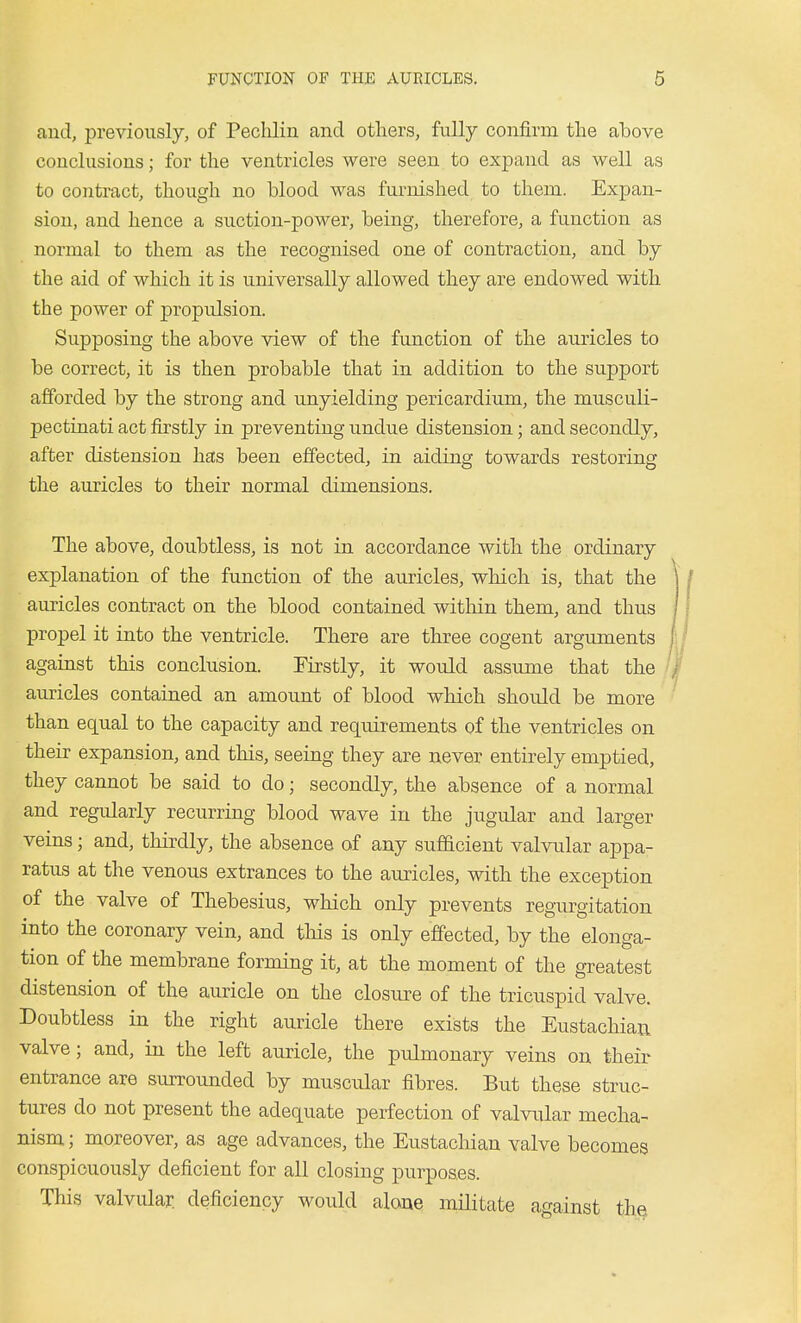 and, previously, of Peclilin and others, fully confirm the above conclusions; for the ventricles were seen to expand as well as to contract, though no blood was furnished to them. Expan- sion, and hence a suction-power, being, therefore, a function as normal to them as the recognised one of contraction, and by the aid of which it is universally allowed they are endowed with the power of propulsion. Supposing the above view of the function of the auricles to be correct, it is then probable that in addition to the support afforded by the strong and unyielding pericardium, the musculi- pectinati act firstly in preventing undue distension; and secondly, after distension has been effected, in aiding towards restoring the auricles to their normal dimensions. The above, doubtless, is not in accordance with the ordinary explanation of the function of the auricles, which is, that the auricles contract on the blood contained within them, and thus propel it into the ventricle. There are three cogent arguments against this conclusion. Firstly, it would assume that the auricles contained an amount of blood which should be more than equal to the capacity and requirements of the ventricles on their expansion, and this, seeing they are never entirely emptied, they cannot be said to do; secondly, the absence of a normal and regularly recurring blood wave in the jugular and larger veins; and, thirdly, the absence of any sufficient valvular appa- ratus at the venous extrances to the auricles, with the exception of the valve of Thebesius, which only prevents regurgitation into the coronary vein, and this is only effected, by the elonga- tion of the membrane forming it, at the moment of the greatest distension of the auricle on the closure of the tricuspid valve. Doubtless in the right auricle there exists the Eustachian valve; and, in the left auricle, the pulmonary veins on their entrance are surrounded by muscular fibres. But these struc- tures do not present the adequate perfection of valvular mecha- nism; moreover, as age advances, the Eustachian valve becomes conspicuously deficient for all closing purposes. This valvular, deficiency would alone militate against thei
