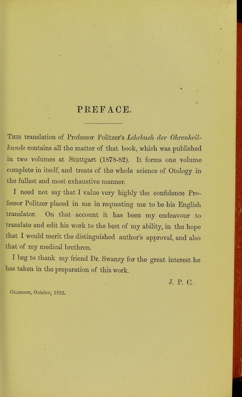 PKEF A.CE. This translation of Professor Politzers Lehrbuch der Ohrenheil- kunde contains all the matter of that book, which was published in two volumes at Stuttgart (1878-82). It forms one volume complete in itself, and treats of the whole science of Otology in the fullest and most exhaustive manner. I need not say that I value very highly the confidence Pro- fessor Politzer placed in me in requesting me to be his English translator. On that account it has been my endeavour to translate and edit his work to the best of my ability, in the hope that I would merit the distinguished author's approval, and also that of my medical brethren. I beg to thank my friend Dr. Swanzy for the great interest he has taken in the preparation of this work. J. P. C. Glasgow, October, 1882.