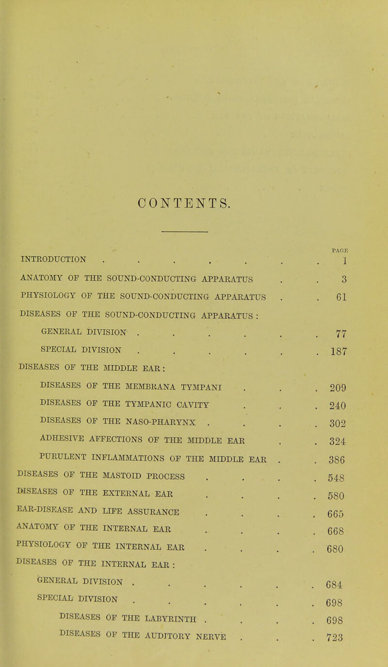 CONTENTS. PAOE INTRODUCTION . . . . . . . , 1 ANATOMY OP THE SOUND-CONDUCTING APPARATUS . . 3 PHYSIOLOGY OF THE SOUND-CONDUCTING APPARATUS . .61 DISEASES OF THE SOUND-CONDUCTING APPARATUS : GENERAL DIVISION ..... 77 SPECIAL DIVISION . . . . . .187 DISEASES OF THE MIDDLE EAR: DISEASES OF THE MEMBRANA TYMPANI . . . 209 DISEASES OF THE TYMPANIC CAVITY . . .240 DISEASES OF THE NASO-PHARYNX . . . .302 ADHESIVE AFFECTIONS OF THE MIDDLE EAR . .324 PURULENT INFLAMMATIONS OF THE MIDDLE EAR . . 386 DISEASES OF THE MASTOID PROCESS .... 548 DISEASES OF THE EXTERNAL EAR ... 580 EAR-DISEASE AND LIFE ASSURANCE . . . .665 ANATOMY OF THE INTERNAL EAR ... 668 PHYSIOLOGY OF THE INTERNAL EAR . . . 680 DISEASES OF THE INTERNAL EAR : GENERAL DIVISION ... (554. SPECIAL DIVISION ... 6gg DISEASES OF THE LABYRINTH . . . .698 DISEASES OF THE AUDITORY NERVE . . .723